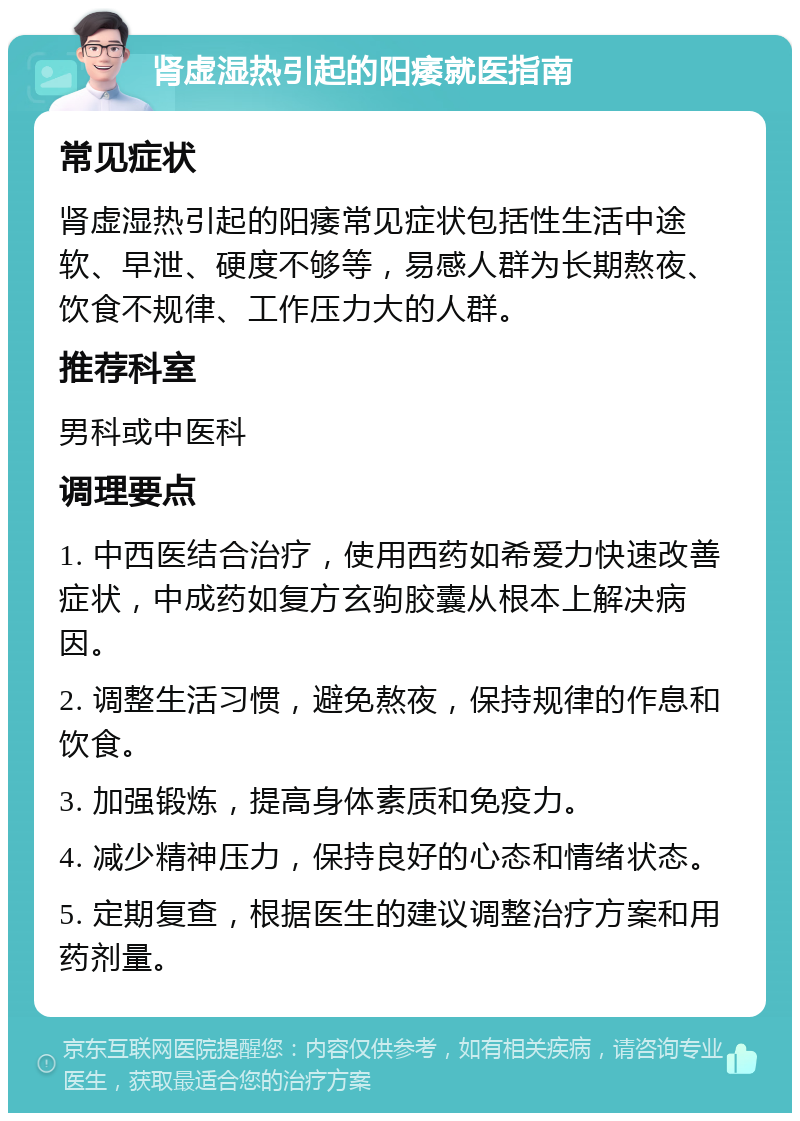 肾虚湿热引起的阳痿就医指南 常见症状 肾虚湿热引起的阳痿常见症状包括性生活中途软、早泄、硬度不够等，易感人群为长期熬夜、饮食不规律、工作压力大的人群。 推荐科室 男科或中医科 调理要点 1. 中西医结合治疗，使用西药如希爱力快速改善症状，中成药如复方玄驹胶囊从根本上解决病因。 2. 调整生活习惯，避免熬夜，保持规律的作息和饮食。 3. 加强锻炼，提高身体素质和免疫力。 4. 减少精神压力，保持良好的心态和情绪状态。 5. 定期复查，根据医生的建议调整治疗方案和用药剂量。