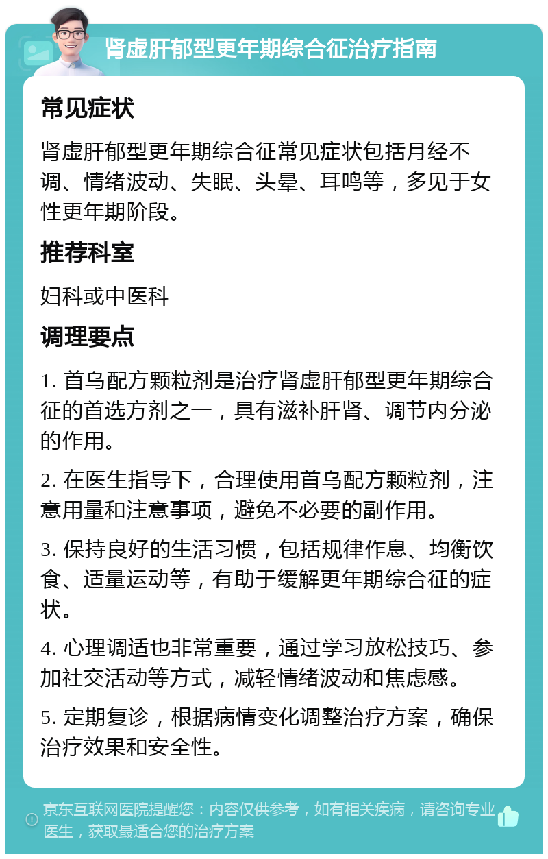 肾虚肝郁型更年期综合征治疗指南 常见症状 肾虚肝郁型更年期综合征常见症状包括月经不调、情绪波动、失眠、头晕、耳鸣等，多见于女性更年期阶段。 推荐科室 妇科或中医科 调理要点 1. 首乌配方颗粒剂是治疗肾虚肝郁型更年期综合征的首选方剂之一，具有滋补肝肾、调节内分泌的作用。 2. 在医生指导下，合理使用首乌配方颗粒剂，注意用量和注意事项，避免不必要的副作用。 3. 保持良好的生活习惯，包括规律作息、均衡饮食、适量运动等，有助于缓解更年期综合征的症状。 4. 心理调适也非常重要，通过学习放松技巧、参加社交活动等方式，减轻情绪波动和焦虑感。 5. 定期复诊，根据病情变化调整治疗方案，确保治疗效果和安全性。