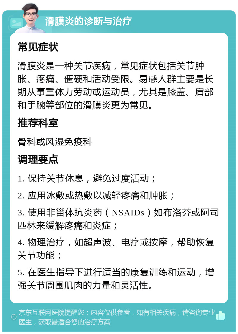 滑膜炎的诊断与治疗 常见症状 滑膜炎是一种关节疾病，常见症状包括关节肿胀、疼痛、僵硬和活动受限。易感人群主要是长期从事重体力劳动或运动员，尤其是膝盖、肩部和手腕等部位的滑膜炎更为常见。 推荐科室 骨科或风湿免疫科 调理要点 1. 保持关节休息，避免过度活动； 2. 应用冰敷或热敷以减轻疼痛和肿胀； 3. 使用非甾体抗炎药（NSAIDs）如布洛芬或阿司匹林来缓解疼痛和炎症； 4. 物理治疗，如超声波、电疗或按摩，帮助恢复关节功能； 5. 在医生指导下进行适当的康复训练和运动，增强关节周围肌肉的力量和灵活性。