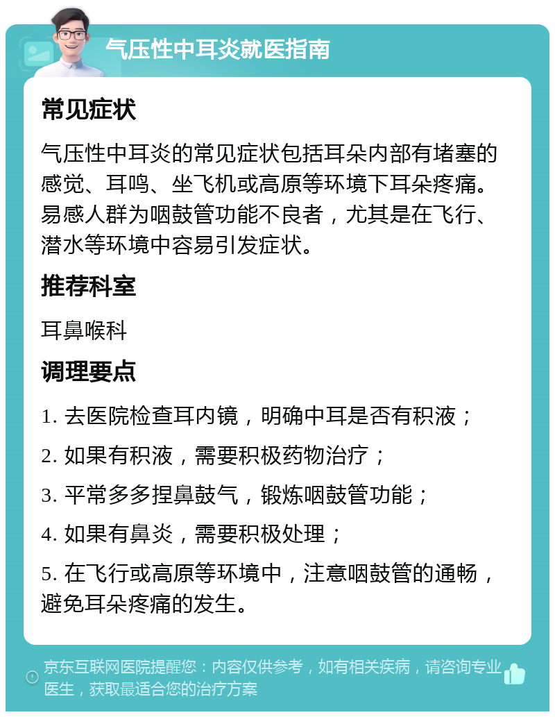 气压性中耳炎就医指南 常见症状 气压性中耳炎的常见症状包括耳朵内部有堵塞的感觉、耳鸣、坐飞机或高原等环境下耳朵疼痛。易感人群为咽鼓管功能不良者，尤其是在飞行、潜水等环境中容易引发症状。 推荐科室 耳鼻喉科 调理要点 1. 去医院检查耳内镜，明确中耳是否有积液； 2. 如果有积液，需要积极药物治疗； 3. 平常多多捏鼻鼓气，锻炼咽鼓管功能； 4. 如果有鼻炎，需要积极处理； 5. 在飞行或高原等环境中，注意咽鼓管的通畅，避免耳朵疼痛的发生。