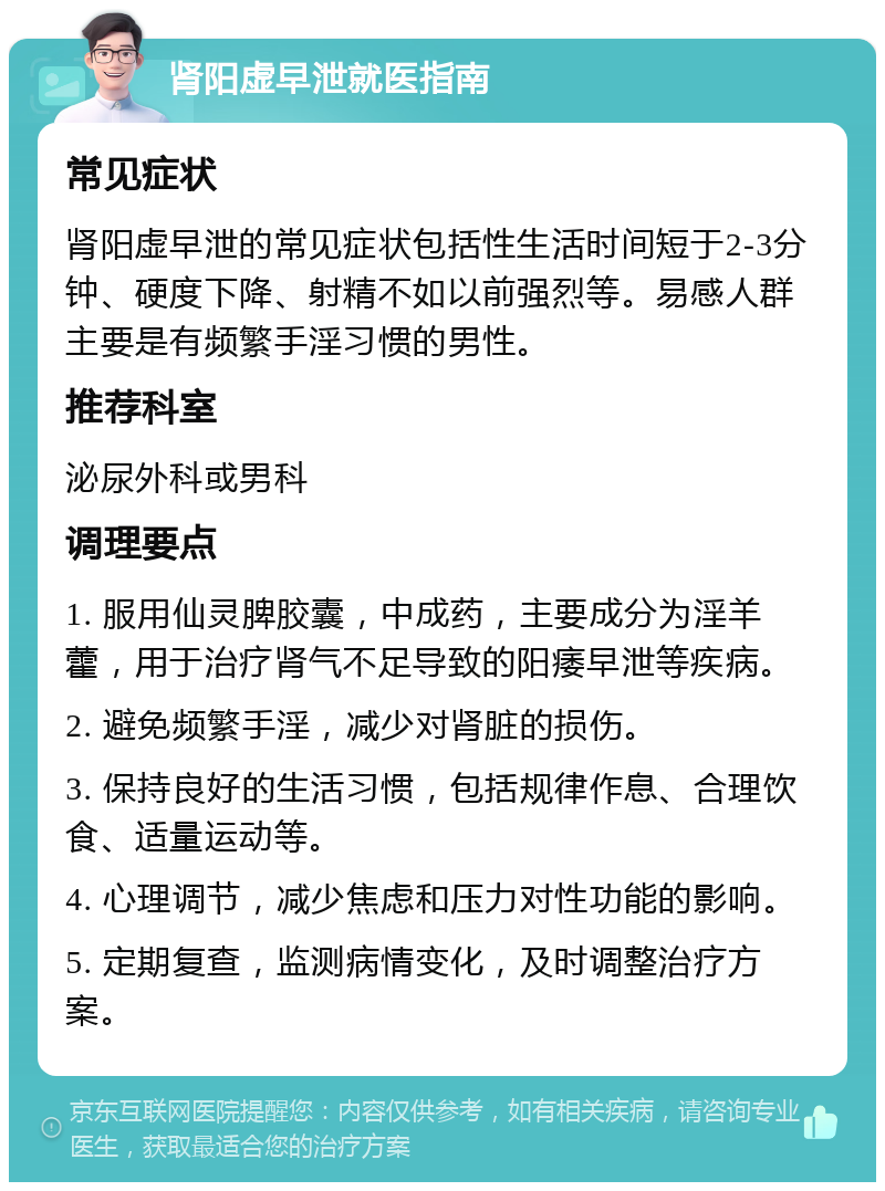 肾阳虚早泄就医指南 常见症状 肾阳虚早泄的常见症状包括性生活时间短于2-3分钟、硬度下降、射精不如以前强烈等。易感人群主要是有频繁手淫习惯的男性。 推荐科室 泌尿外科或男科 调理要点 1. 服用仙灵脾胶囊，中成药，主要成分为淫羊藿，用于治疗肾气不足导致的阳痿早泄等疾病。 2. 避免频繁手淫，减少对肾脏的损伤。 3. 保持良好的生活习惯，包括规律作息、合理饮食、适量运动等。 4. 心理调节，减少焦虑和压力对性功能的影响。 5. 定期复查，监测病情变化，及时调整治疗方案。