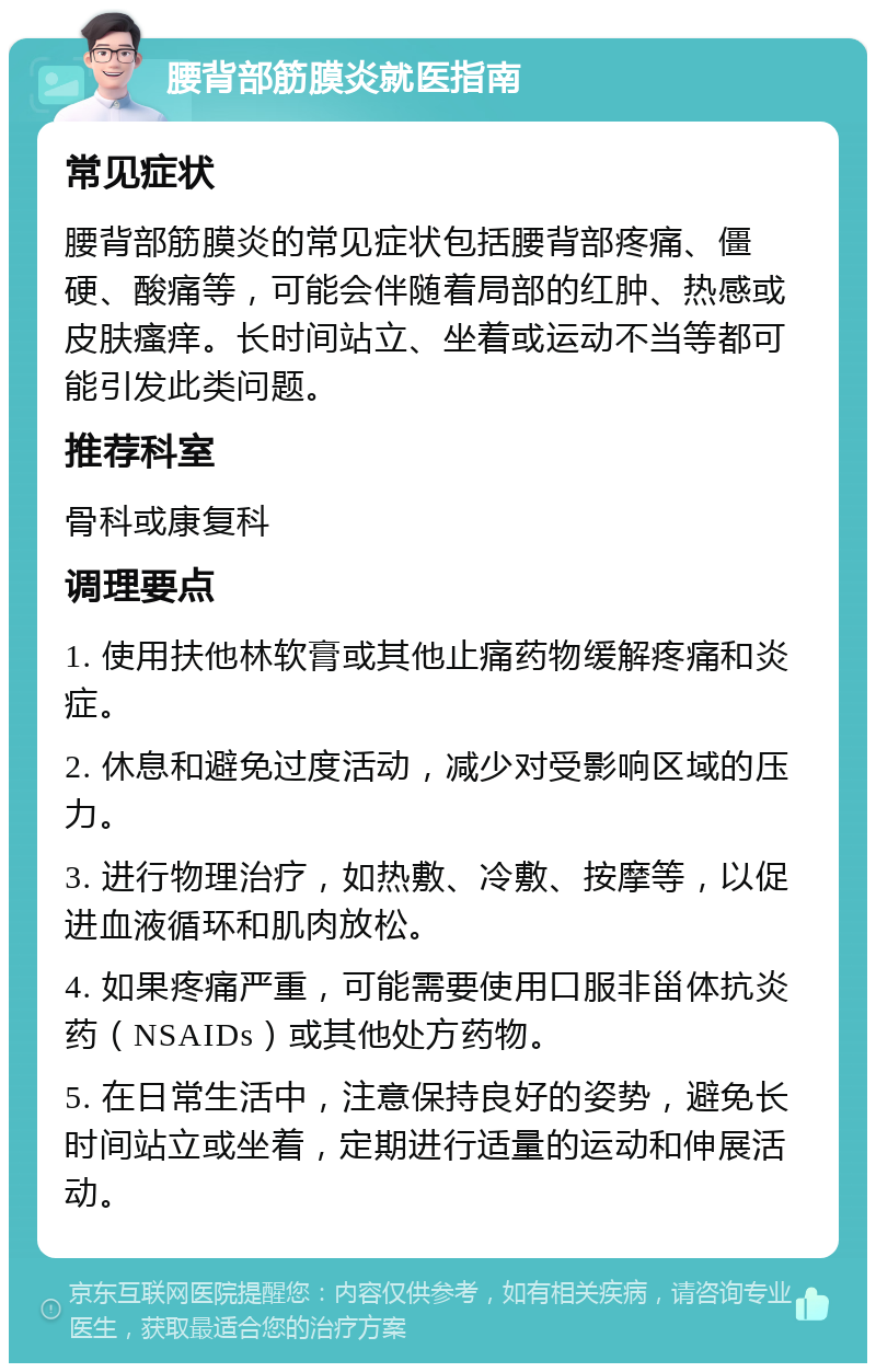 腰背部筋膜炎就医指南 常见症状 腰背部筋膜炎的常见症状包括腰背部疼痛、僵硬、酸痛等，可能会伴随着局部的红肿、热感或皮肤瘙痒。长时间站立、坐着或运动不当等都可能引发此类问题。 推荐科室 骨科或康复科 调理要点 1. 使用扶他林软膏或其他止痛药物缓解疼痛和炎症。 2. 休息和避免过度活动，减少对受影响区域的压力。 3. 进行物理治疗，如热敷、冷敷、按摩等，以促进血液循环和肌肉放松。 4. 如果疼痛严重，可能需要使用口服非甾体抗炎药（NSAIDs）或其他处方药物。 5. 在日常生活中，注意保持良好的姿势，避免长时间站立或坐着，定期进行适量的运动和伸展活动。