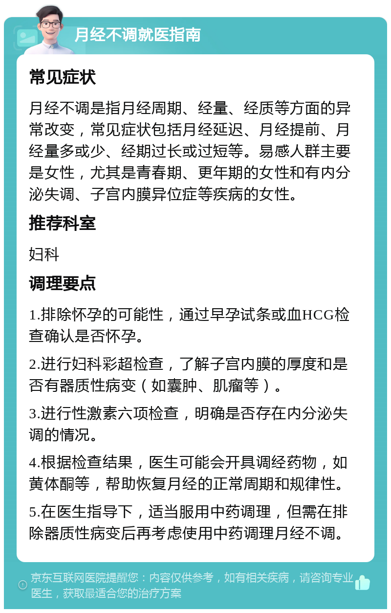 月经不调就医指南 常见症状 月经不调是指月经周期、经量、经质等方面的异常改变，常见症状包括月经延迟、月经提前、月经量多或少、经期过长或过短等。易感人群主要是女性，尤其是青春期、更年期的女性和有内分泌失调、子宫内膜异位症等疾病的女性。 推荐科室 妇科 调理要点 1.排除怀孕的可能性，通过早孕试条或血HCG检查确认是否怀孕。 2.进行妇科彩超检查，了解子宫内膜的厚度和是否有器质性病变（如囊肿、肌瘤等）。 3.进行性激素六项检查，明确是否存在内分泌失调的情况。 4.根据检查结果，医生可能会开具调经药物，如黄体酮等，帮助恢复月经的正常周期和规律性。 5.在医生指导下，适当服用中药调理，但需在排除器质性病变后再考虑使用中药调理月经不调。