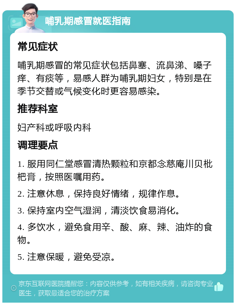 哺乳期感冒就医指南 常见症状 哺乳期感冒的常见症状包括鼻塞、流鼻涕、嗓子痒、有痰等，易感人群为哺乳期妇女，特别是在季节交替或气候变化时更容易感染。 推荐科室 妇产科或呼吸内科 调理要点 1. 服用同仁堂感冒清热颗粒和京都念慈庵川贝枇杷膏，按照医嘱用药。 2. 注意休息，保持良好情绪，规律作息。 3. 保持室内空气湿润，清淡饮食易消化。 4. 多饮水，避免食用辛、酸、麻、辣、油炸的食物。 5. 注意保暖，避免受凉。