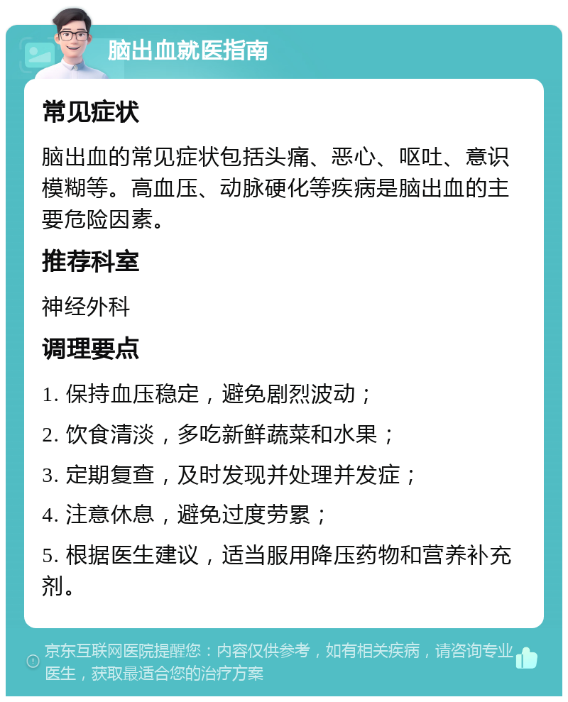 脑出血就医指南 常见症状 脑出血的常见症状包括头痛、恶心、呕吐、意识模糊等。高血压、动脉硬化等疾病是脑出血的主要危险因素。 推荐科室 神经外科 调理要点 1. 保持血压稳定，避免剧烈波动； 2. 饮食清淡，多吃新鲜蔬菜和水果； 3. 定期复查，及时发现并处理并发症； 4. 注意休息，避免过度劳累； 5. 根据医生建议，适当服用降压药物和营养补充剂。