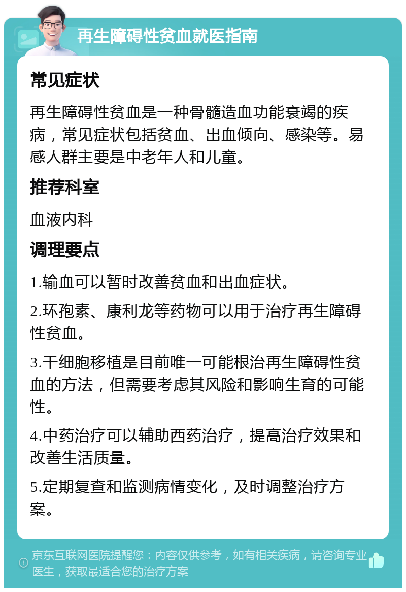 再生障碍性贫血就医指南 常见症状 再生障碍性贫血是一种骨髓造血功能衰竭的疾病，常见症状包括贫血、出血倾向、感染等。易感人群主要是中老年人和儿童。 推荐科室 血液内科 调理要点 1.输血可以暂时改善贫血和出血症状。 2.环孢素、康利龙等药物可以用于治疗再生障碍性贫血。 3.干细胞移植是目前唯一可能根治再生障碍性贫血的方法，但需要考虑其风险和影响生育的可能性。 4.中药治疗可以辅助西药治疗，提高治疗效果和改善生活质量。 5.定期复查和监测病情变化，及时调整治疗方案。