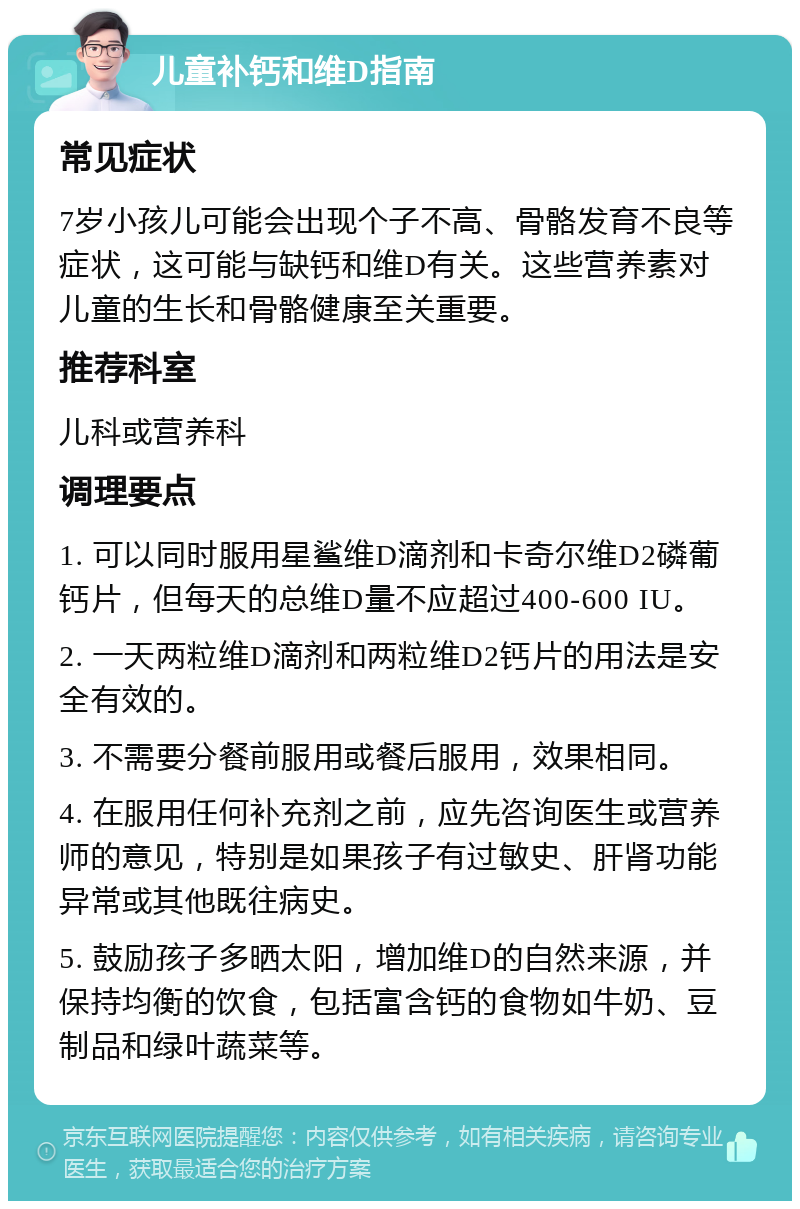 儿童补钙和维D指南 常见症状 7岁小孩儿可能会出现个子不高、骨骼发育不良等症状，这可能与缺钙和维D有关。这些营养素对儿童的生长和骨骼健康至关重要。 推荐科室 儿科或营养科 调理要点 1. 可以同时服用星鲨维D滴剂和卡奇尔维D2磷葡钙片，但每天的总维D量不应超过400-600 IU。 2. 一天两粒维D滴剂和两粒维D2钙片的用法是安全有效的。 3. 不需要分餐前服用或餐后服用，效果相同。 4. 在服用任何补充剂之前，应先咨询医生或营养师的意见，特别是如果孩子有过敏史、肝肾功能异常或其他既往病史。 5. 鼓励孩子多晒太阳，增加维D的自然来源，并保持均衡的饮食，包括富含钙的食物如牛奶、豆制品和绿叶蔬菜等。