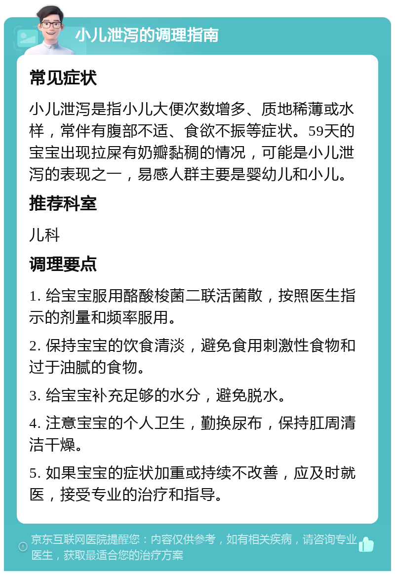 小儿泄泻的调理指南 常见症状 小儿泄泻是指小儿大便次数增多、质地稀薄或水样，常伴有腹部不适、食欲不振等症状。59天的宝宝出现拉屎有奶瓣黏稠的情况，可能是小儿泄泻的表现之一，易感人群主要是婴幼儿和小儿。 推荐科室 儿科 调理要点 1. 给宝宝服用酪酸梭菌二联活菌散，按照医生指示的剂量和频率服用。 2. 保持宝宝的饮食清淡，避免食用刺激性食物和过于油腻的食物。 3. 给宝宝补充足够的水分，避免脱水。 4. 注意宝宝的个人卫生，勤换尿布，保持肛周清洁干燥。 5. 如果宝宝的症状加重或持续不改善，应及时就医，接受专业的治疗和指导。