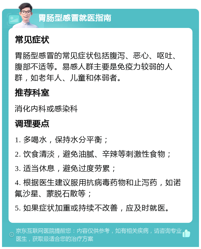 胃肠型感冒就医指南 常见症状 胃肠型感冒的常见症状包括腹泻、恶心、呕吐、腹部不适等。易感人群主要是免疫力较弱的人群，如老年人、儿童和体弱者。 推荐科室 消化内科或感染科 调理要点 1. 多喝水，保持水分平衡； 2. 饮食清淡，避免油腻、辛辣等刺激性食物； 3. 适当休息，避免过度劳累； 4. 根据医生建议服用抗病毒药物和止泻药，如诺氟沙星、蒙脱石散等； 5. 如果症状加重或持续不改善，应及时就医。