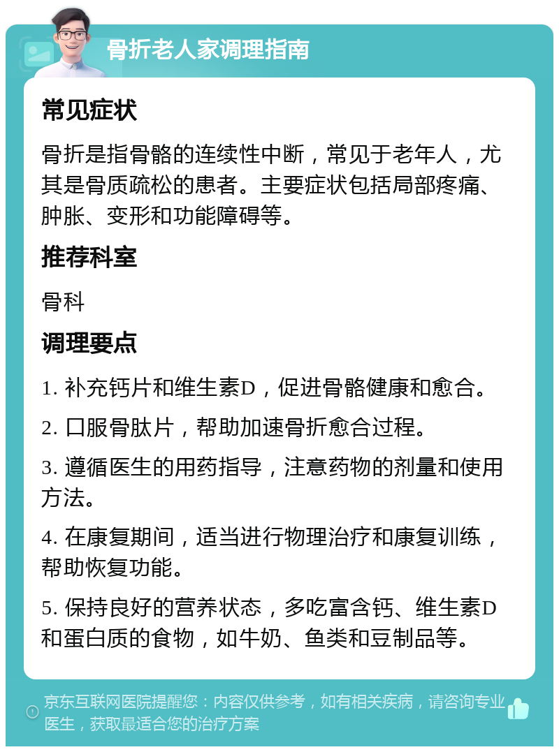 骨折老人家调理指南 常见症状 骨折是指骨骼的连续性中断，常见于老年人，尤其是骨质疏松的患者。主要症状包括局部疼痛、肿胀、变形和功能障碍等。 推荐科室 骨科 调理要点 1. 补充钙片和维生素D，促进骨骼健康和愈合。 2. 口服骨肽片，帮助加速骨折愈合过程。 3. 遵循医生的用药指导，注意药物的剂量和使用方法。 4. 在康复期间，适当进行物理治疗和康复训练，帮助恢复功能。 5. 保持良好的营养状态，多吃富含钙、维生素D和蛋白质的食物，如牛奶、鱼类和豆制品等。