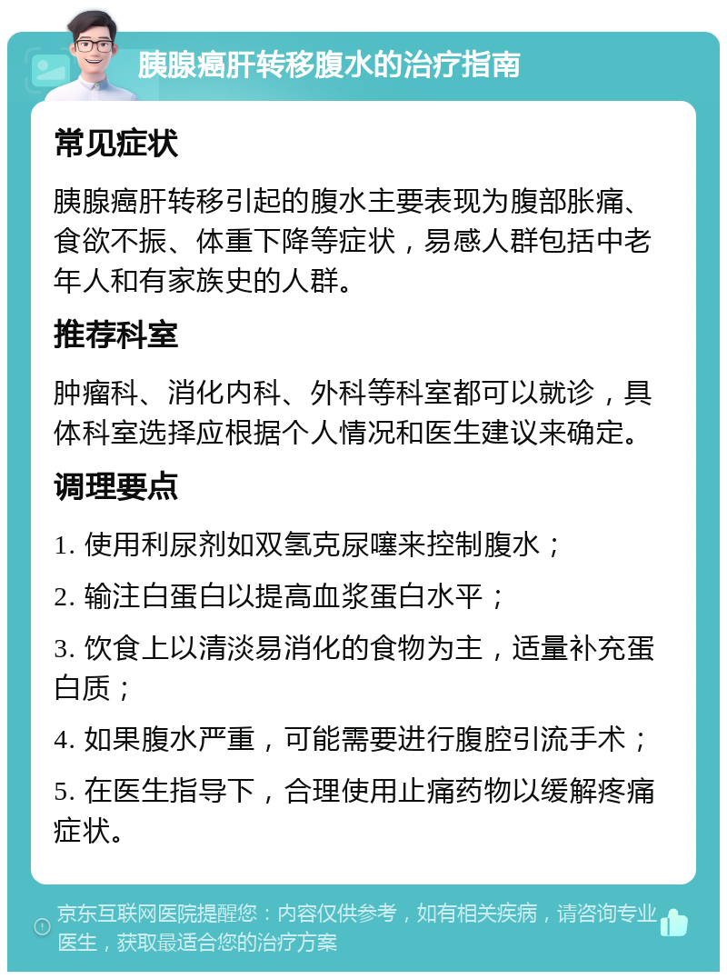 胰腺癌肝转移腹水的治疗指南 常见症状 胰腺癌肝转移引起的腹水主要表现为腹部胀痛、食欲不振、体重下降等症状，易感人群包括中老年人和有家族史的人群。 推荐科室 肿瘤科、消化内科、外科等科室都可以就诊，具体科室选择应根据个人情况和医生建议来确定。 调理要点 1. 使用利尿剂如双氢克尿噻来控制腹水； 2. 输注白蛋白以提高血浆蛋白水平； 3. 饮食上以清淡易消化的食物为主，适量补充蛋白质； 4. 如果腹水严重，可能需要进行腹腔引流手术； 5. 在医生指导下，合理使用止痛药物以缓解疼痛症状。