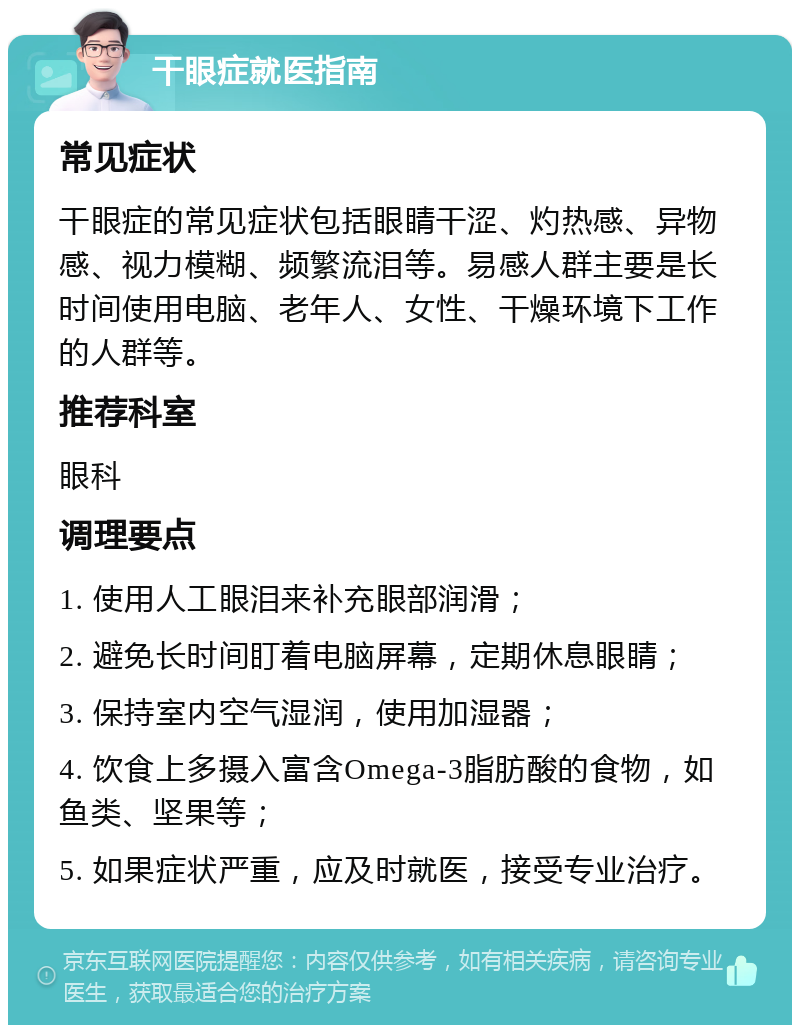 干眼症就医指南 常见症状 干眼症的常见症状包括眼睛干涩、灼热感、异物感、视力模糊、频繁流泪等。易感人群主要是长时间使用电脑、老年人、女性、干燥环境下工作的人群等。 推荐科室 眼科 调理要点 1. 使用人工眼泪来补充眼部润滑； 2. 避免长时间盯着电脑屏幕，定期休息眼睛； 3. 保持室内空气湿润，使用加湿器； 4. 饮食上多摄入富含Omega-3脂肪酸的食物，如鱼类、坚果等； 5. 如果症状严重，应及时就医，接受专业治疗。