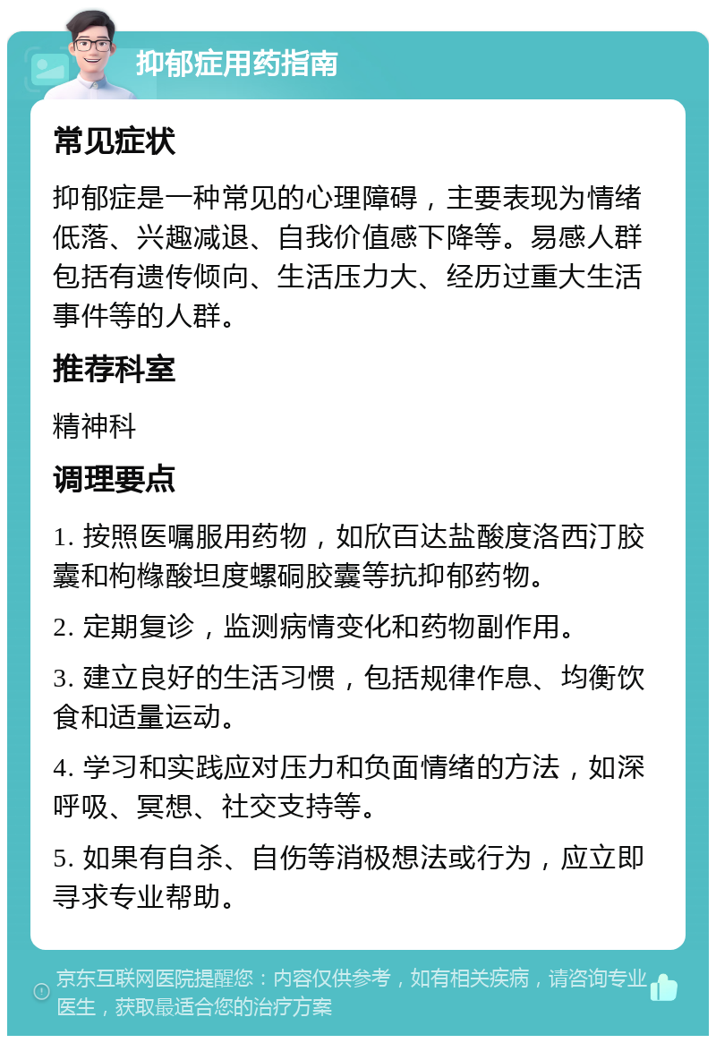 抑郁症用药指南 常见症状 抑郁症是一种常见的心理障碍，主要表现为情绪低落、兴趣减退、自我价值感下降等。易感人群包括有遗传倾向、生活压力大、经历过重大生活事件等的人群。 推荐科室 精神科 调理要点 1. 按照医嘱服用药物，如欣百达盐酸度洛西汀胶囊和枸橼酸坦度螺硐胶囊等抗抑郁药物。 2. 定期复诊，监测病情变化和药物副作用。 3. 建立良好的生活习惯，包括规律作息、均衡饮食和适量运动。 4. 学习和实践应对压力和负面情绪的方法，如深呼吸、冥想、社交支持等。 5. 如果有自杀、自伤等消极想法或行为，应立即寻求专业帮助。