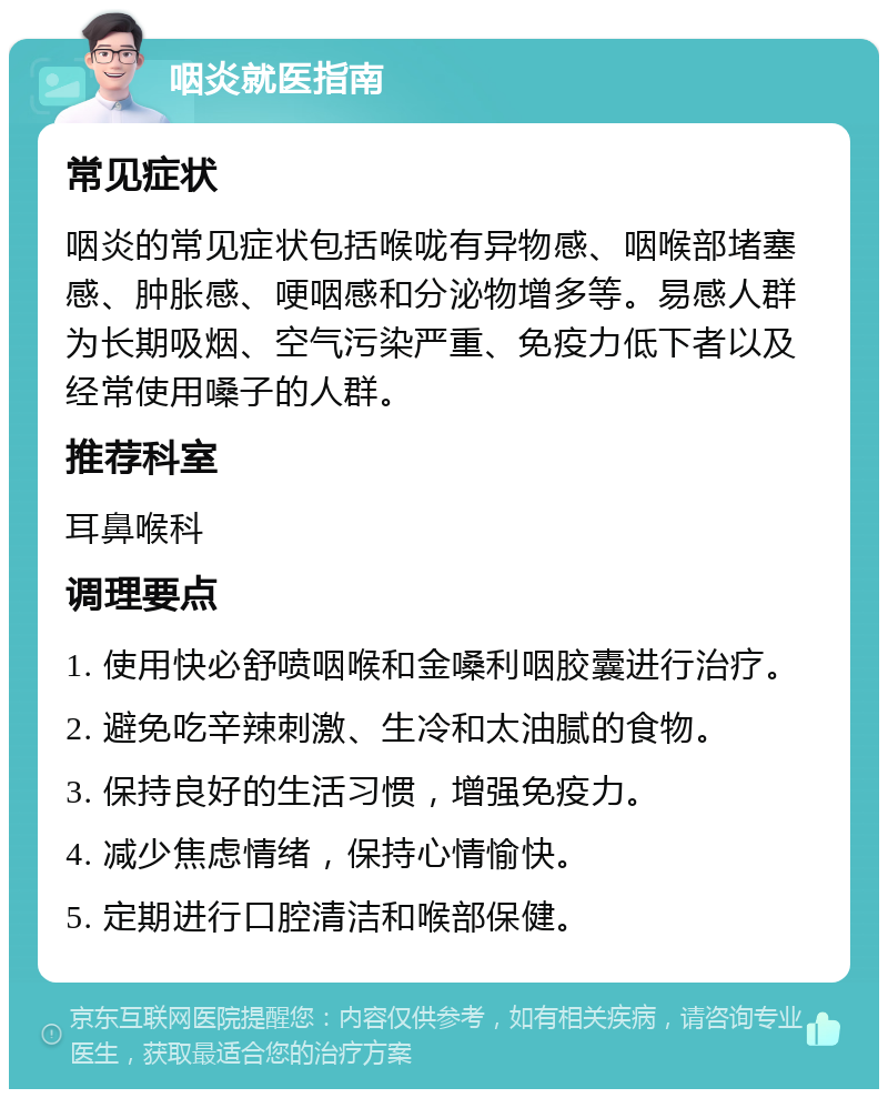 咽炎就医指南 常见症状 咽炎的常见症状包括喉咙有异物感、咽喉部堵塞感、肿胀感、哽咽感和分泌物增多等。易感人群为长期吸烟、空气污染严重、免疫力低下者以及经常使用嗓子的人群。 推荐科室 耳鼻喉科 调理要点 1. 使用快必舒喷咽喉和金嗓利咽胶囊进行治疗。 2. 避免吃辛辣刺激、生冷和太油腻的食物。 3. 保持良好的生活习惯，增强免疫力。 4. 减少焦虑情绪，保持心情愉快。 5. 定期进行口腔清洁和喉部保健。