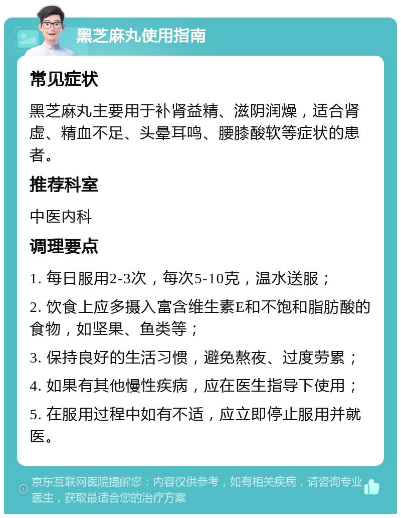 黑芝麻丸使用指南 常见症状 黑芝麻丸主要用于补肾益精、滋阴润燥，适合肾虚、精血不足、头晕耳鸣、腰膝酸软等症状的患者。 推荐科室 中医内科 调理要点 1. 每日服用2-3次，每次5-10克，温水送服； 2. 饮食上应多摄入富含维生素E和不饱和脂肪酸的食物，如坚果、鱼类等； 3. 保持良好的生活习惯，避免熬夜、过度劳累； 4. 如果有其他慢性疾病，应在医生指导下使用； 5. 在服用过程中如有不适，应立即停止服用并就医。