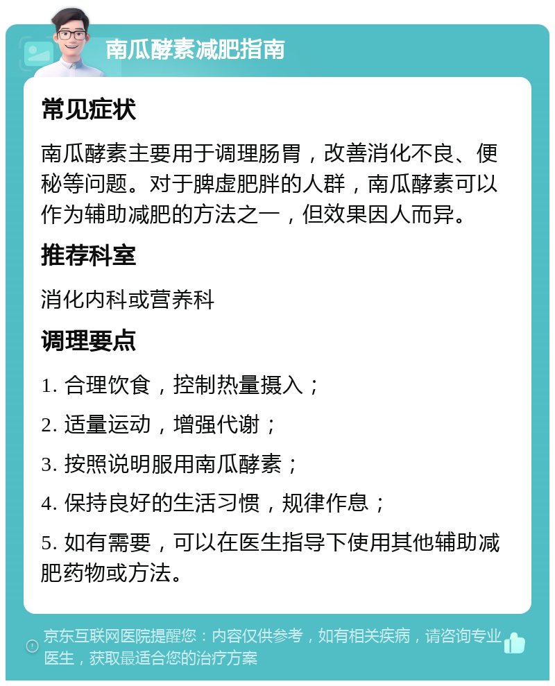 南瓜酵素减肥指南 常见症状 南瓜酵素主要用于调理肠胃，改善消化不良、便秘等问题。对于脾虚肥胖的人群，南瓜酵素可以作为辅助减肥的方法之一，但效果因人而异。 推荐科室 消化内科或营养科 调理要点 1. 合理饮食，控制热量摄入； 2. 适量运动，增强代谢； 3. 按照说明服用南瓜酵素； 4. 保持良好的生活习惯，规律作息； 5. 如有需要，可以在医生指导下使用其他辅助减肥药物或方法。