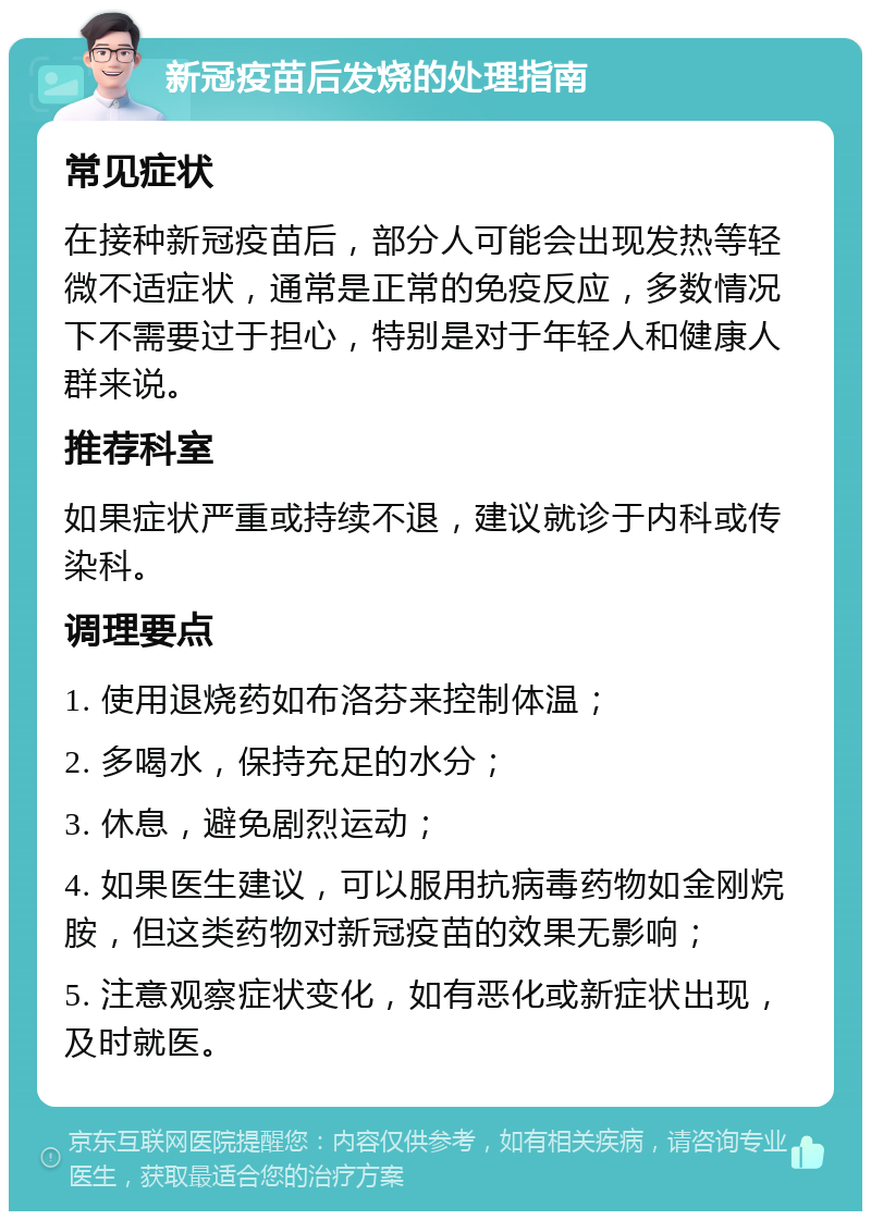 新冠疫苗后发烧的处理指南 常见症状 在接种新冠疫苗后，部分人可能会出现发热等轻微不适症状，通常是正常的免疫反应，多数情况下不需要过于担心，特别是对于年轻人和健康人群来说。 推荐科室 如果症状严重或持续不退，建议就诊于内科或传染科。 调理要点 1. 使用退烧药如布洛芬来控制体温； 2. 多喝水，保持充足的水分； 3. 休息，避免剧烈运动； 4. 如果医生建议，可以服用抗病毒药物如金刚烷胺，但这类药物对新冠疫苗的效果无影响； 5. 注意观察症状变化，如有恶化或新症状出现，及时就医。