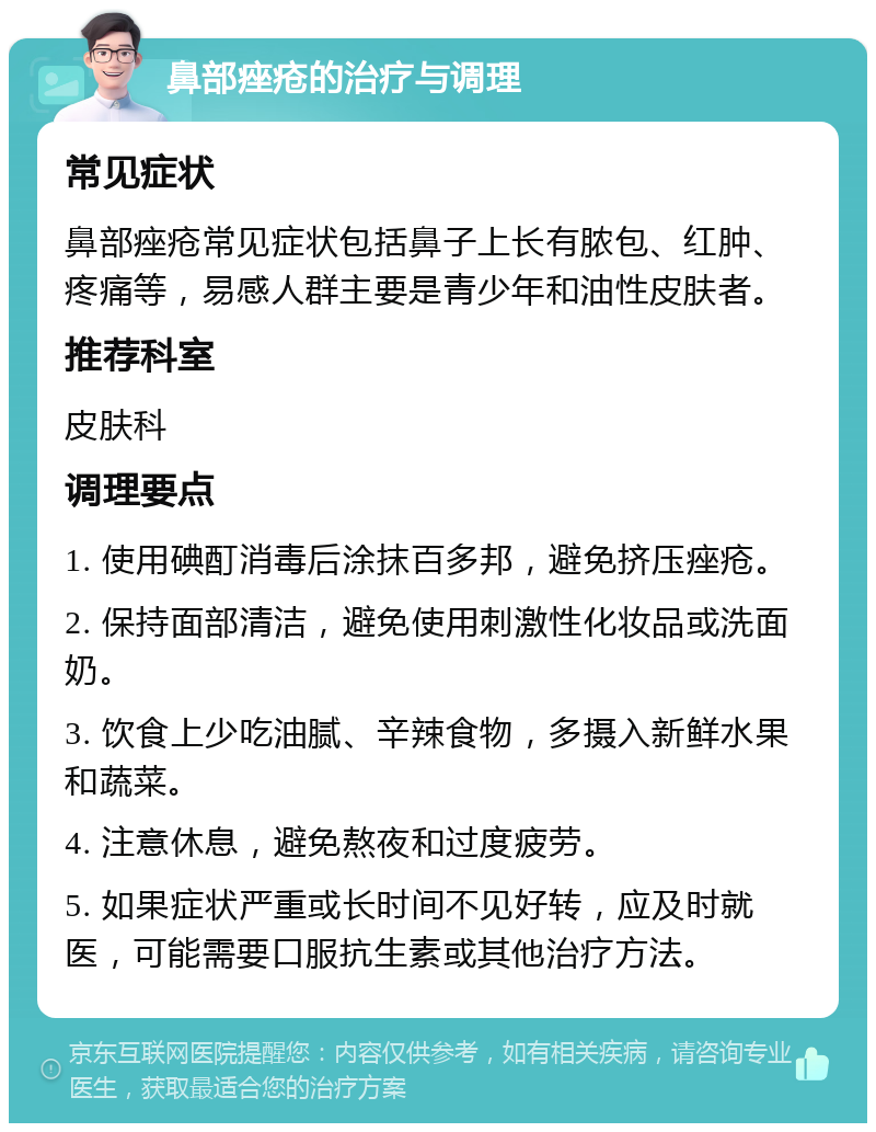 鼻部痤疮的治疗与调理 常见症状 鼻部痤疮常见症状包括鼻子上长有脓包、红肿、疼痛等，易感人群主要是青少年和油性皮肤者。 推荐科室 皮肤科 调理要点 1. 使用碘酊消毒后涂抹百多邦，避免挤压痤疮。 2. 保持面部清洁，避免使用刺激性化妆品或洗面奶。 3. 饮食上少吃油腻、辛辣食物，多摄入新鲜水果和蔬菜。 4. 注意休息，避免熬夜和过度疲劳。 5. 如果症状严重或长时间不见好转，应及时就医，可能需要口服抗生素或其他治疗方法。