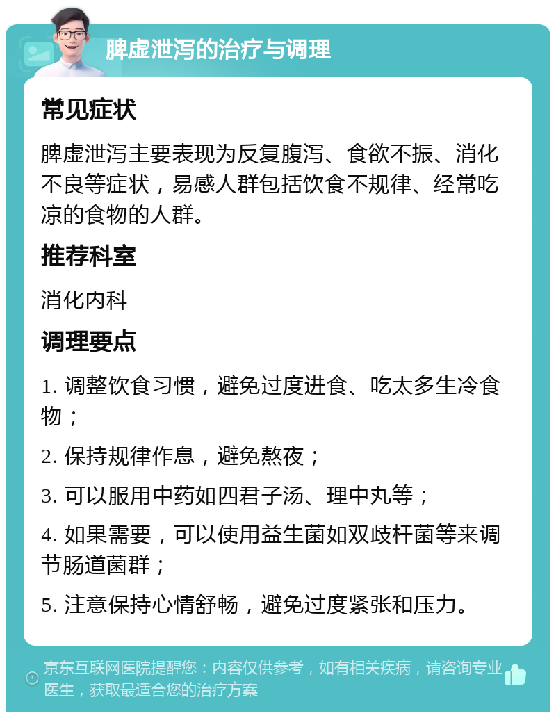 脾虚泄泻的治疗与调理 常见症状 脾虚泄泻主要表现为反复腹泻、食欲不振、消化不良等症状，易感人群包括饮食不规律、经常吃凉的食物的人群。 推荐科室 消化内科 调理要点 1. 调整饮食习惯，避免过度进食、吃太多生冷食物； 2. 保持规律作息，避免熬夜； 3. 可以服用中药如四君子汤、理中丸等； 4. 如果需要，可以使用益生菌如双歧杆菌等来调节肠道菌群； 5. 注意保持心情舒畅，避免过度紧张和压力。