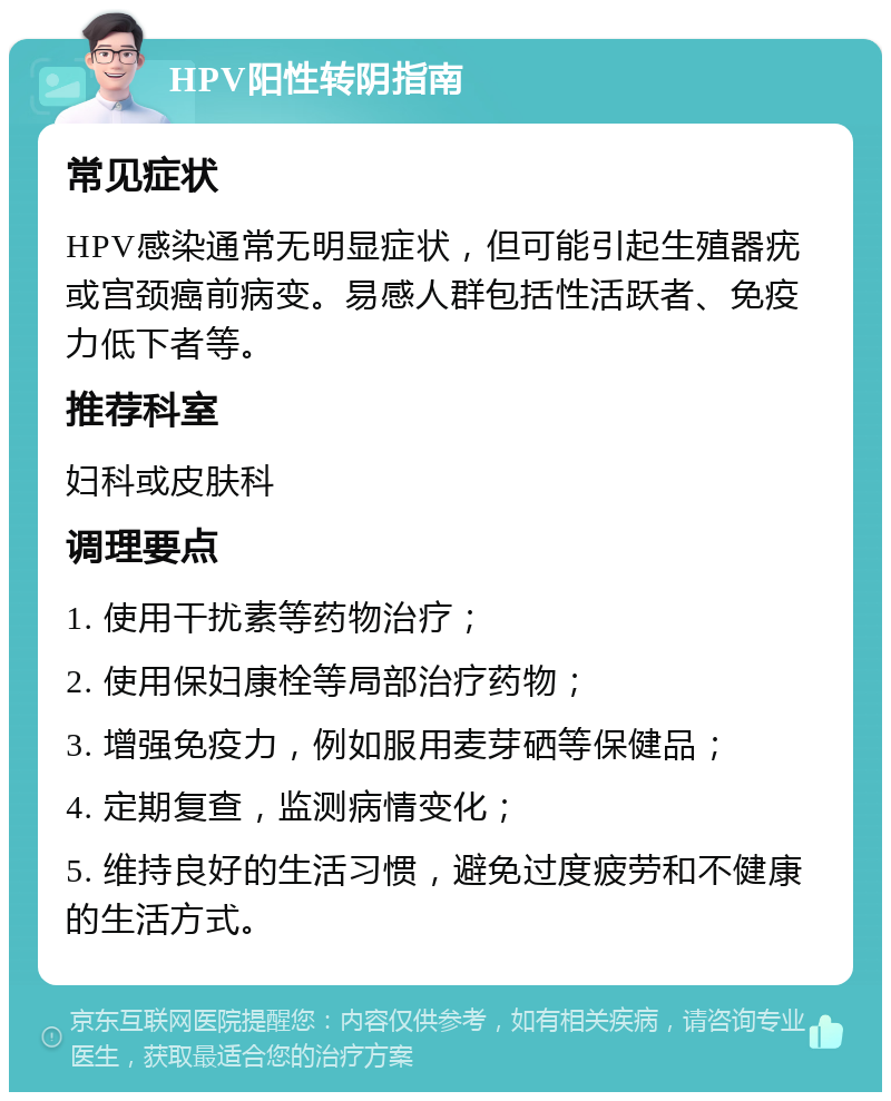 HPV阳性转阴指南 常见症状 HPV感染通常无明显症状，但可能引起生殖器疣或宫颈癌前病变。易感人群包括性活跃者、免疫力低下者等。 推荐科室 妇科或皮肤科 调理要点 1. 使用干扰素等药物治疗； 2. 使用保妇康栓等局部治疗药物； 3. 增强免疫力，例如服用麦芽硒等保健品； 4. 定期复查，监测病情变化； 5. 维持良好的生活习惯，避免过度疲劳和不健康的生活方式。