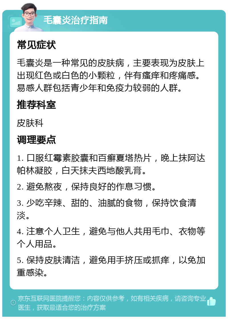 毛囊炎治疗指南 常见症状 毛囊炎是一种常见的皮肤病，主要表现为皮肤上出现红色或白色的小颗粒，伴有瘙痒和疼痛感。易感人群包括青少年和免疫力较弱的人群。 推荐科室 皮肤科 调理要点 1. 口服红霉素胶囊和百癣夏塔热片，晚上抹阿达帕林凝胶，白天抹夫西地酸乳膏。 2. 避免熬夜，保持良好的作息习惯。 3. 少吃辛辣、甜的、油腻的食物，保持饮食清淡。 4. 注意个人卫生，避免与他人共用毛巾、衣物等个人用品。 5. 保持皮肤清洁，避免用手挤压或抓痒，以免加重感染。