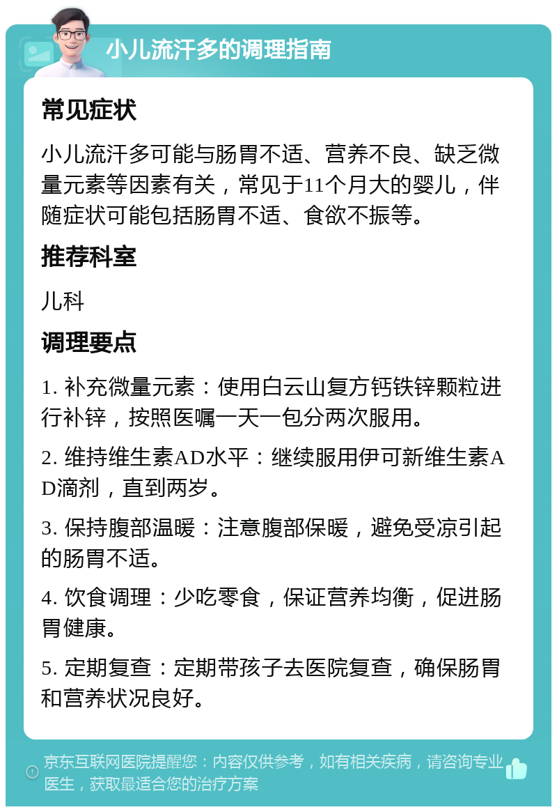 小儿流汗多的调理指南 常见症状 小儿流汗多可能与肠胃不适、营养不良、缺乏微量元素等因素有关，常见于11个月大的婴儿，伴随症状可能包括肠胃不适、食欲不振等。 推荐科室 儿科 调理要点 1. 补充微量元素：使用白云山复方钙铁锌颗粒进行补锌，按照医嘱一天一包分两次服用。 2. 维持维生素AD水平：继续服用伊可新维生素AD滴剂，直到两岁。 3. 保持腹部温暖：注意腹部保暖，避免受凉引起的肠胃不适。 4. 饮食调理：少吃零食，保证营养均衡，促进肠胃健康。 5. 定期复查：定期带孩子去医院复查，确保肠胃和营养状况良好。