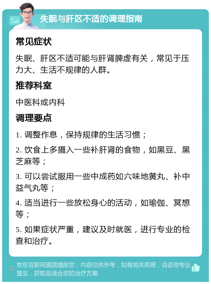 失眠与肝区不适的调理指南 常见症状 失眠、肝区不适可能与肝肾脾虚有关，常见于压力大、生活不规律的人群。 推荐科室 中医科或内科 调理要点 1. 调整作息，保持规律的生活习惯； 2. 饮食上多摄入一些补肝肾的食物，如黑豆、黑芝麻等； 3. 可以尝试服用一些中成药如六味地黄丸、补中益气丸等； 4. 适当进行一些放松身心的活动，如瑜伽、冥想等； 5. 如果症状严重，建议及时就医，进行专业的检查和治疗。