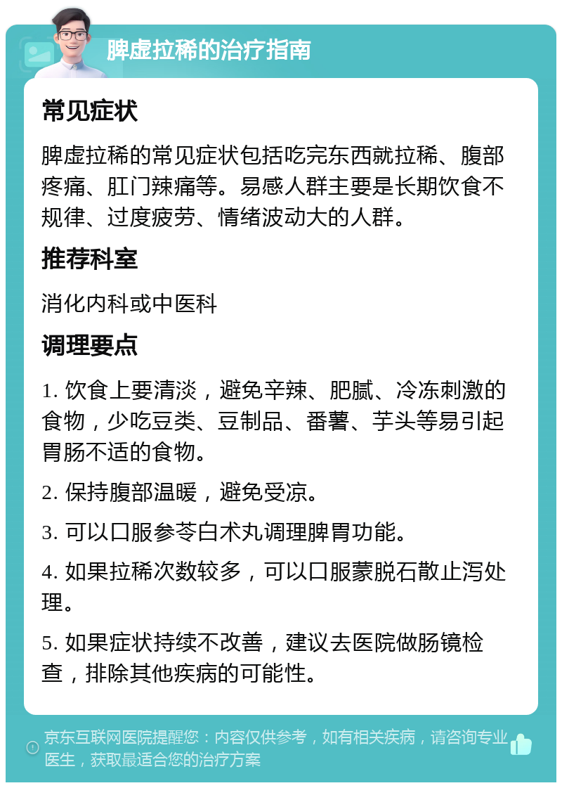 脾虚拉稀的治疗指南 常见症状 脾虚拉稀的常见症状包括吃完东西就拉稀、腹部疼痛、肛门辣痛等。易感人群主要是长期饮食不规律、过度疲劳、情绪波动大的人群。 推荐科室 消化内科或中医科 调理要点 1. 饮食上要清淡，避免辛辣、肥腻、冷冻刺激的食物，少吃豆类、豆制品、番薯、芋头等易引起胃肠不适的食物。 2. 保持腹部温暖，避免受凉。 3. 可以口服参苓白术丸调理脾胃功能。 4. 如果拉稀次数较多，可以口服蒙脱石散止泻处理。 5. 如果症状持续不改善，建议去医院做肠镜检查，排除其他疾病的可能性。