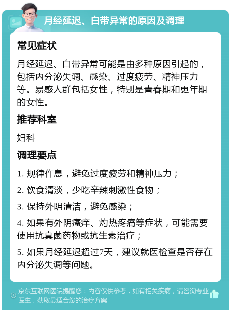 月经延迟、白带异常的原因及调理 常见症状 月经延迟、白带异常可能是由多种原因引起的，包括内分泌失调、感染、过度疲劳、精神压力等。易感人群包括女性，特别是青春期和更年期的女性。 推荐科室 妇科 调理要点 1. 规律作息，避免过度疲劳和精神压力； 2. 饮食清淡，少吃辛辣刺激性食物； 3. 保持外阴清洁，避免感染； 4. 如果有外阴瘙痒、灼热疼痛等症状，可能需要使用抗真菌药物或抗生素治疗； 5. 如果月经延迟超过7天，建议就医检查是否存在内分泌失调等问题。