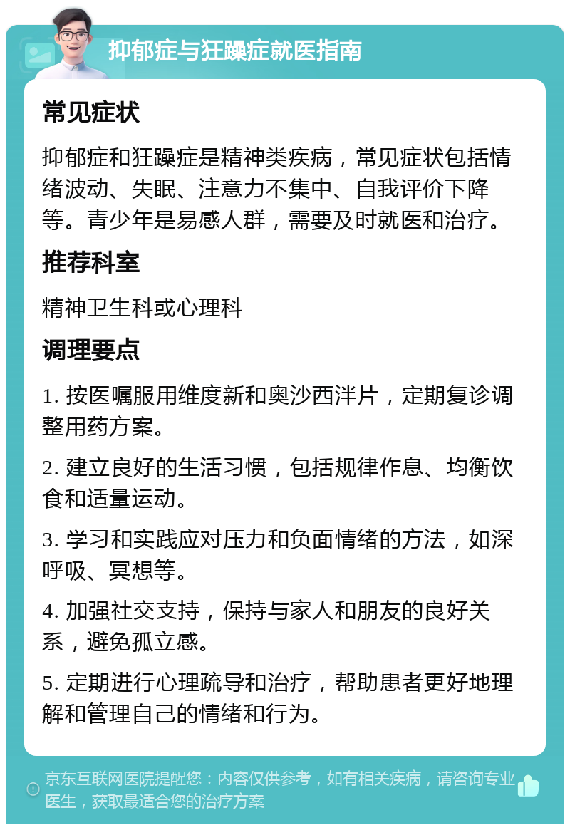 抑郁症与狂躁症就医指南 常见症状 抑郁症和狂躁症是精神类疾病，常见症状包括情绪波动、失眠、注意力不集中、自我评价下降等。青少年是易感人群，需要及时就医和治疗。 推荐科室 精神卫生科或心理科 调理要点 1. 按医嘱服用维度新和奥沙西泮片，定期复诊调整用药方案。 2. 建立良好的生活习惯，包括规律作息、均衡饮食和适量运动。 3. 学习和实践应对压力和负面情绪的方法，如深呼吸、冥想等。 4. 加强社交支持，保持与家人和朋友的良好关系，避免孤立感。 5. 定期进行心理疏导和治疗，帮助患者更好地理解和管理自己的情绪和行为。