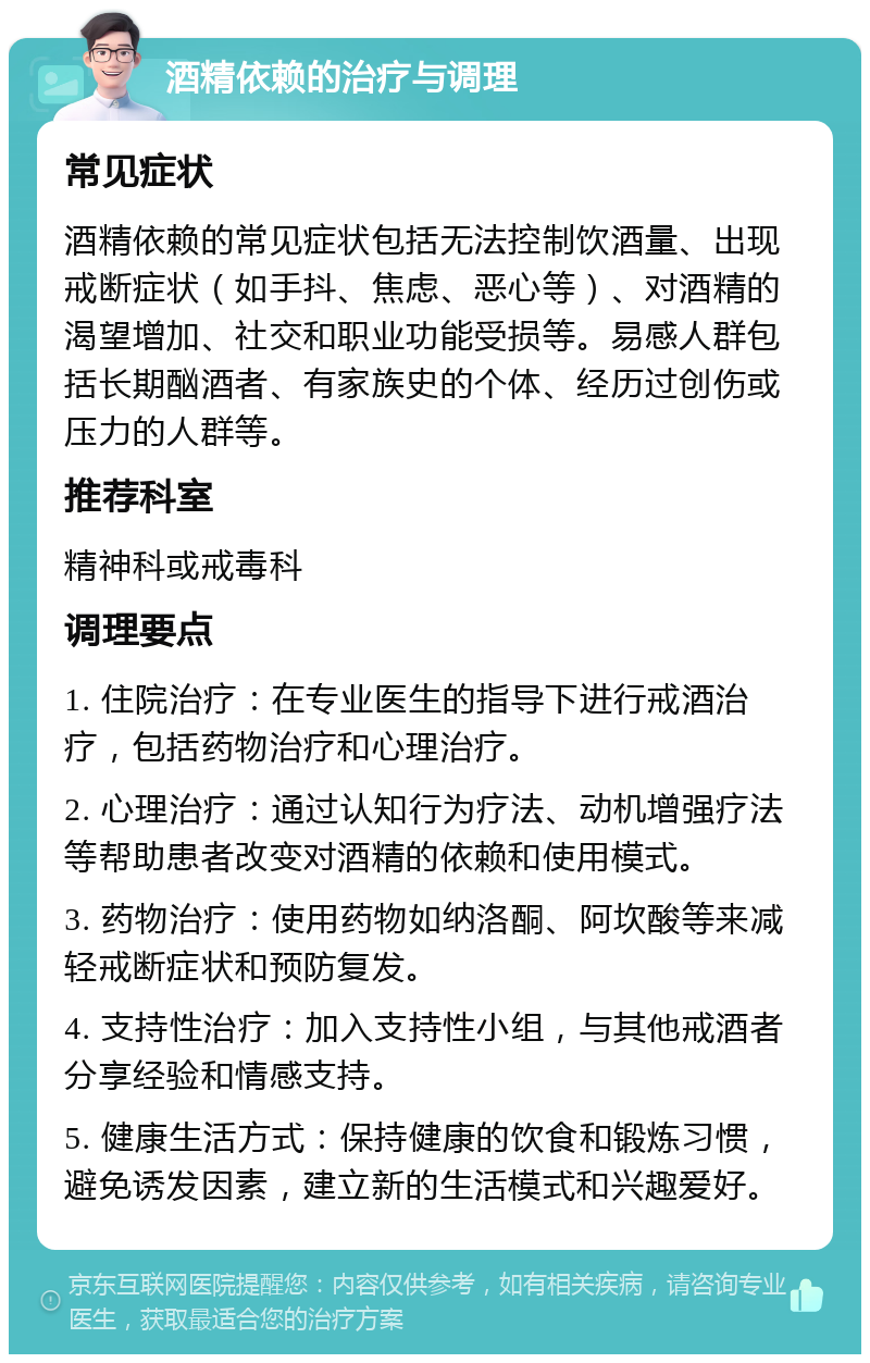 酒精依赖的治疗与调理 常见症状 酒精依赖的常见症状包括无法控制饮酒量、出现戒断症状（如手抖、焦虑、恶心等）、对酒精的渴望增加、社交和职业功能受损等。易感人群包括长期酗酒者、有家族史的个体、经历过创伤或压力的人群等。 推荐科室 精神科或戒毒科 调理要点 1. 住院治疗：在专业医生的指导下进行戒酒治疗，包括药物治疗和心理治疗。 2. 心理治疗：通过认知行为疗法、动机增强疗法等帮助患者改变对酒精的依赖和使用模式。 3. 药物治疗：使用药物如纳洛酮、阿坎酸等来减轻戒断症状和预防复发。 4. 支持性治疗：加入支持性小组，与其他戒酒者分享经验和情感支持。 5. 健康生活方式：保持健康的饮食和锻炼习惯，避免诱发因素，建立新的生活模式和兴趣爱好。