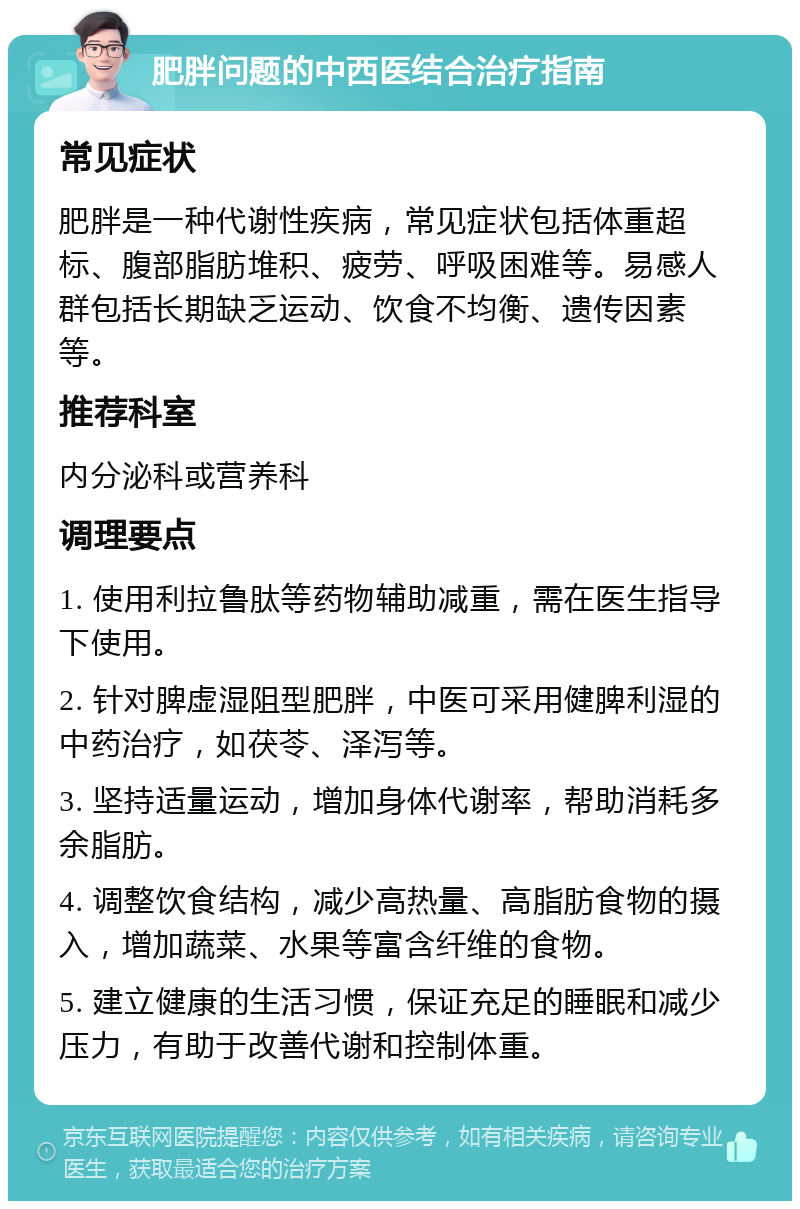 肥胖问题的中西医结合治疗指南 常见症状 肥胖是一种代谢性疾病，常见症状包括体重超标、腹部脂肪堆积、疲劳、呼吸困难等。易感人群包括长期缺乏运动、饮食不均衡、遗传因素等。 推荐科室 内分泌科或营养科 调理要点 1. 使用利拉鲁肽等药物辅助减重，需在医生指导下使用。 2. 针对脾虚湿阻型肥胖，中医可采用健脾利湿的中药治疗，如茯苓、泽泻等。 3. 坚持适量运动，增加身体代谢率，帮助消耗多余脂肪。 4. 调整饮食结构，减少高热量、高脂肪食物的摄入，增加蔬菜、水果等富含纤维的食物。 5. 建立健康的生活习惯，保证充足的睡眠和减少压力，有助于改善代谢和控制体重。