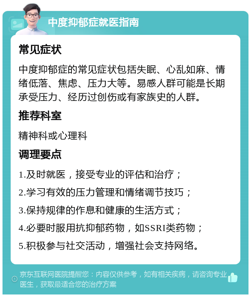 中度抑郁症就医指南 常见症状 中度抑郁症的常见症状包括失眠、心乱如麻、情绪低落、焦虑、压力大等。易感人群可能是长期承受压力、经历过创伤或有家族史的人群。 推荐科室 精神科或心理科 调理要点 1.及时就医，接受专业的评估和治疗； 2.学习有效的压力管理和情绪调节技巧； 3.保持规律的作息和健康的生活方式； 4.必要时服用抗抑郁药物，如SSRI类药物； 5.积极参与社交活动，增强社会支持网络。