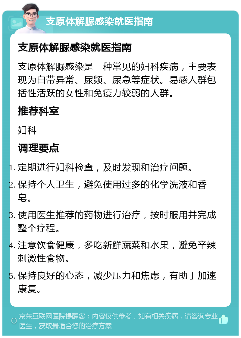 支原体解脲感染就医指南 支原体解脲感染就医指南 支原体解脲感染是一种常见的妇科疾病，主要表现为白带异常、尿频、尿急等症状。易感人群包括性活跃的女性和免疫力较弱的人群。 推荐科室 妇科 调理要点 定期进行妇科检查，及时发现和治疗问题。 保持个人卫生，避免使用过多的化学洗液和香皂。 使用医生推荐的药物进行治疗，按时服用并完成整个疗程。 注意饮食健康，多吃新鲜蔬菜和水果，避免辛辣刺激性食物。 保持良好的心态，减少压力和焦虑，有助于加速康复。