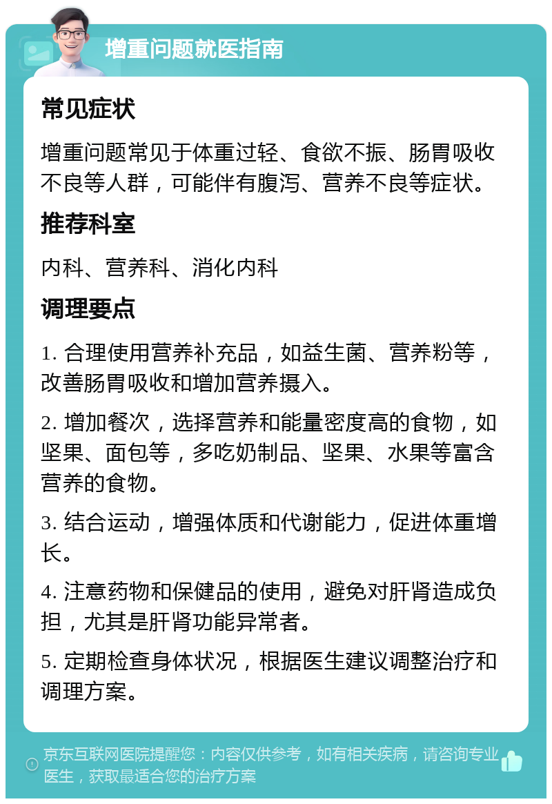 增重问题就医指南 常见症状 增重问题常见于体重过轻、食欲不振、肠胃吸收不良等人群，可能伴有腹泻、营养不良等症状。 推荐科室 内科、营养科、消化内科 调理要点 1. 合理使用营养补充品，如益生菌、营养粉等，改善肠胃吸收和增加营养摄入。 2. 增加餐次，选择营养和能量密度高的食物，如坚果、面包等，多吃奶制品、坚果、水果等富含营养的食物。 3. 结合运动，增强体质和代谢能力，促进体重增长。 4. 注意药物和保健品的使用，避免对肝肾造成负担，尤其是肝肾功能异常者。 5. 定期检查身体状况，根据医生建议调整治疗和调理方案。