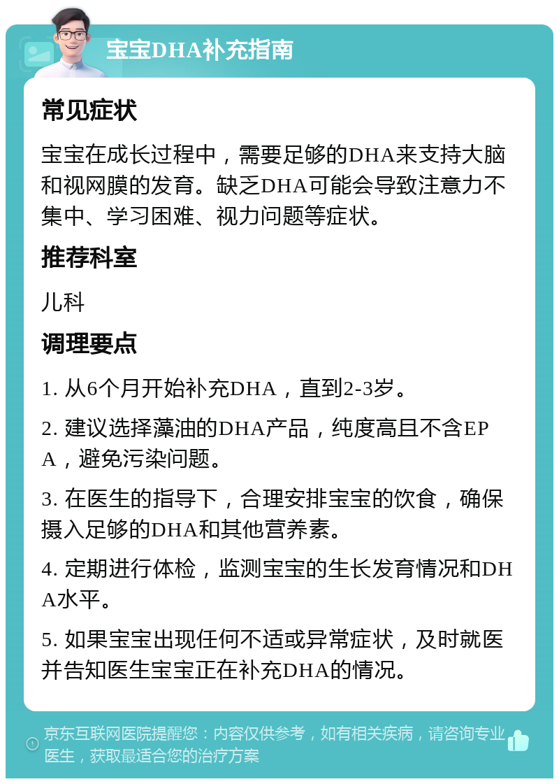 宝宝DHA补充指南 常见症状 宝宝在成长过程中，需要足够的DHA来支持大脑和视网膜的发育。缺乏DHA可能会导致注意力不集中、学习困难、视力问题等症状。 推荐科室 儿科 调理要点 1. 从6个月开始补充DHA，直到2-3岁。 2. 建议选择藻油的DHA产品，纯度高且不含EPA，避免污染问题。 3. 在医生的指导下，合理安排宝宝的饮食，确保摄入足够的DHA和其他营养素。 4. 定期进行体检，监测宝宝的生长发育情况和DHA水平。 5. 如果宝宝出现任何不适或异常症状，及时就医并告知医生宝宝正在补充DHA的情况。