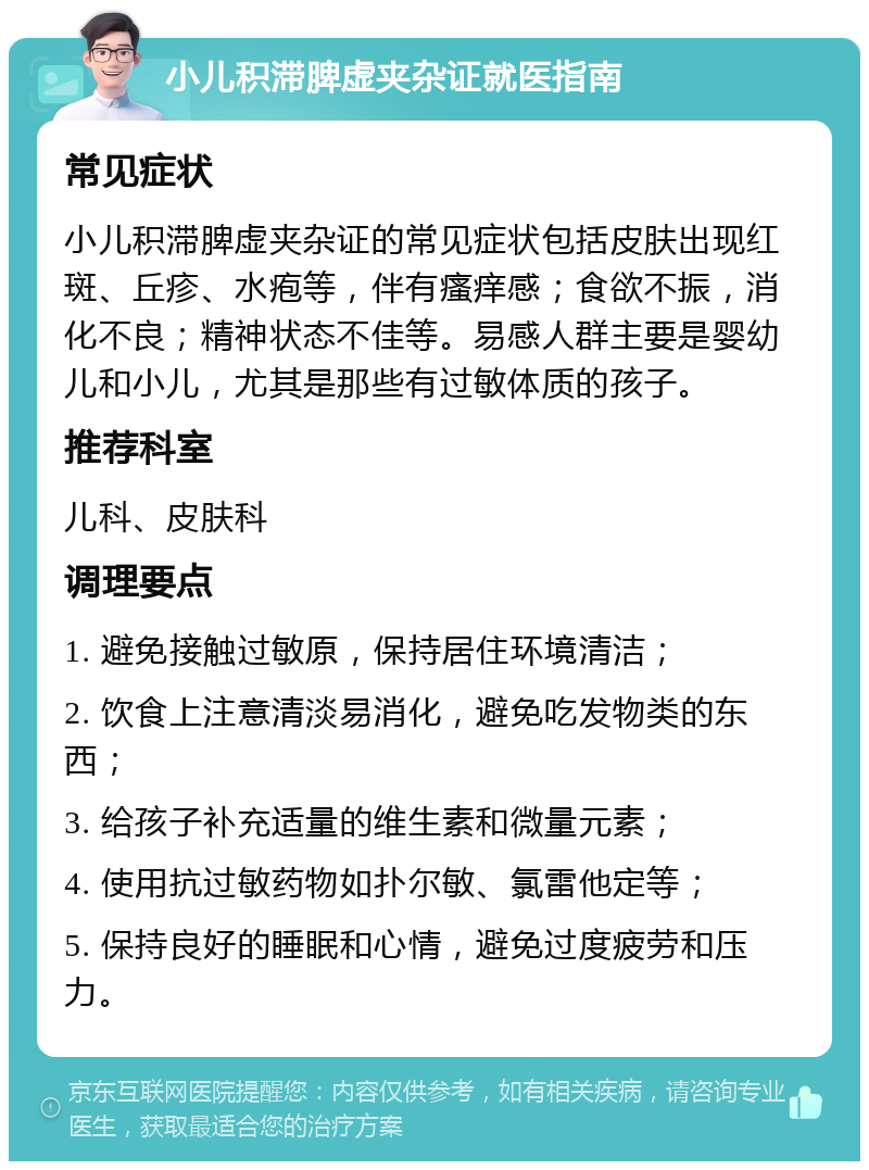 小儿积滞脾虚夹杂证就医指南 常见症状 小儿积滞脾虚夹杂证的常见症状包括皮肤出现红斑、丘疹、水疱等，伴有瘙痒感；食欲不振，消化不良；精神状态不佳等。易感人群主要是婴幼儿和小儿，尤其是那些有过敏体质的孩子。 推荐科室 儿科、皮肤科 调理要点 1. 避免接触过敏原，保持居住环境清洁； 2. 饮食上注意清淡易消化，避免吃发物类的东西； 3. 给孩子补充适量的维生素和微量元素； 4. 使用抗过敏药物如扑尔敏、氯雷他定等； 5. 保持良好的睡眠和心情，避免过度疲劳和压力。