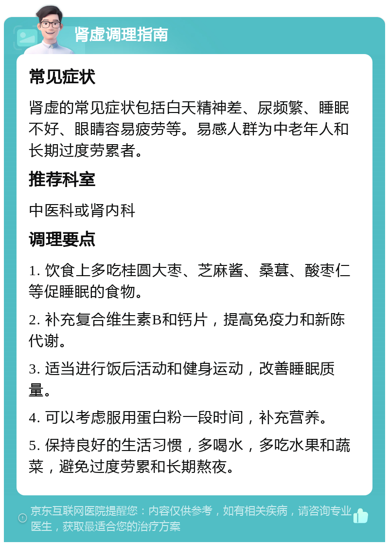 肾虚调理指南 常见症状 肾虚的常见症状包括白天精神差、尿频繁、睡眠不好、眼睛容易疲劳等。易感人群为中老年人和长期过度劳累者。 推荐科室 中医科或肾内科 调理要点 1. 饮食上多吃桂圆大枣、芝麻酱、桑葚、酸枣仁等促睡眠的食物。 2. 补充复合维生素B和钙片，提高免疫力和新陈代谢。 3. 适当进行饭后活动和健身运动，改善睡眠质量。 4. 可以考虑服用蛋白粉一段时间，补充营养。 5. 保持良好的生活习惯，多喝水，多吃水果和蔬菜，避免过度劳累和长期熬夜。