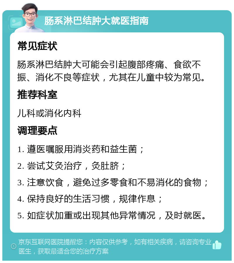 肠系淋巴结肿大就医指南 常见症状 肠系淋巴结肿大可能会引起腹部疼痛、食欲不振、消化不良等症状，尤其在儿童中较为常见。 推荐科室 儿科或消化内科 调理要点 1. 遵医嘱服用消炎药和益生菌； 2. 尝试艾灸治疗，灸肚脐； 3. 注意饮食，避免过多零食和不易消化的食物； 4. 保持良好的生活习惯，规律作息； 5. 如症状加重或出现其他异常情况，及时就医。