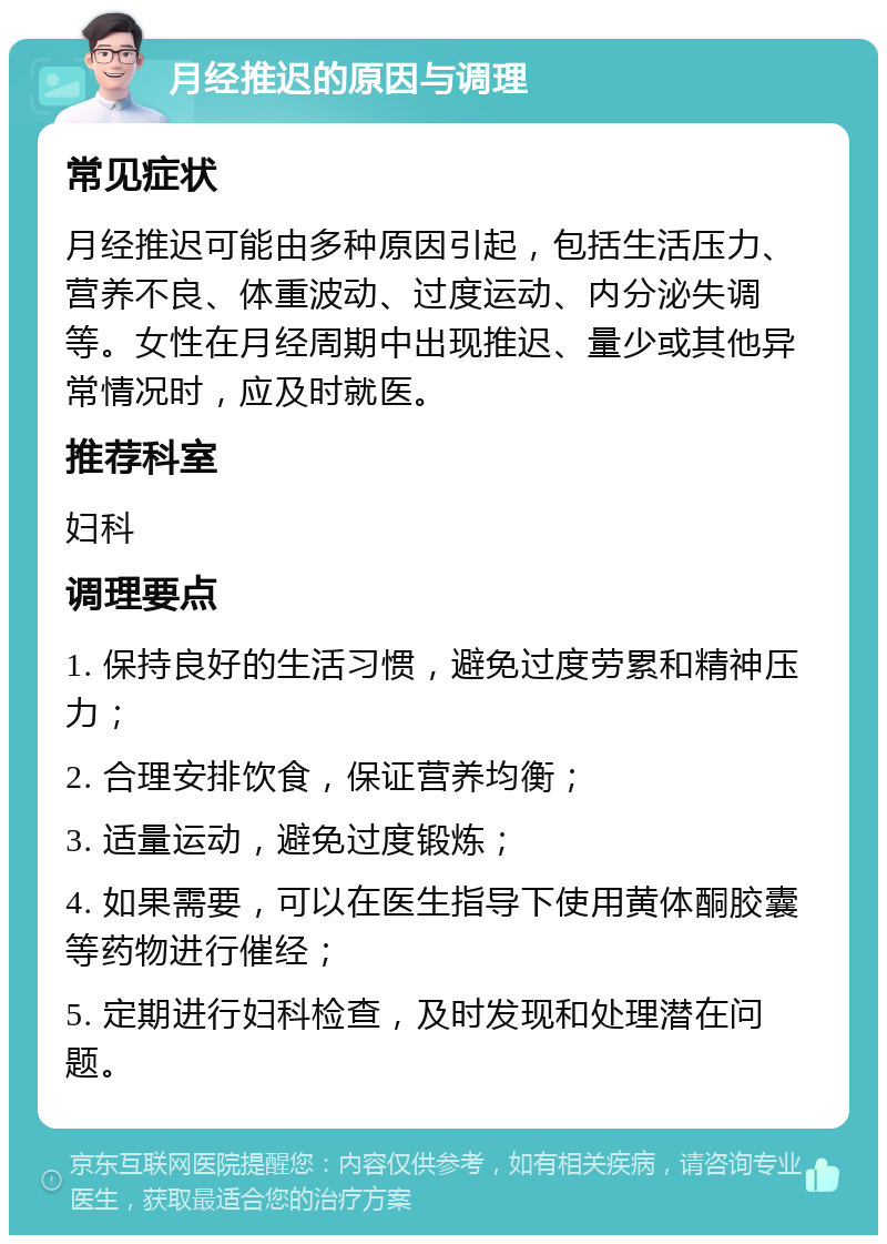 月经推迟的原因与调理 常见症状 月经推迟可能由多种原因引起，包括生活压力、营养不良、体重波动、过度运动、内分泌失调等。女性在月经周期中出现推迟、量少或其他异常情况时，应及时就医。 推荐科室 妇科 调理要点 1. 保持良好的生活习惯，避免过度劳累和精神压力； 2. 合理安排饮食，保证营养均衡； 3. 适量运动，避免过度锻炼； 4. 如果需要，可以在医生指导下使用黄体酮胶囊等药物进行催经； 5. 定期进行妇科检查，及时发现和处理潜在问题。