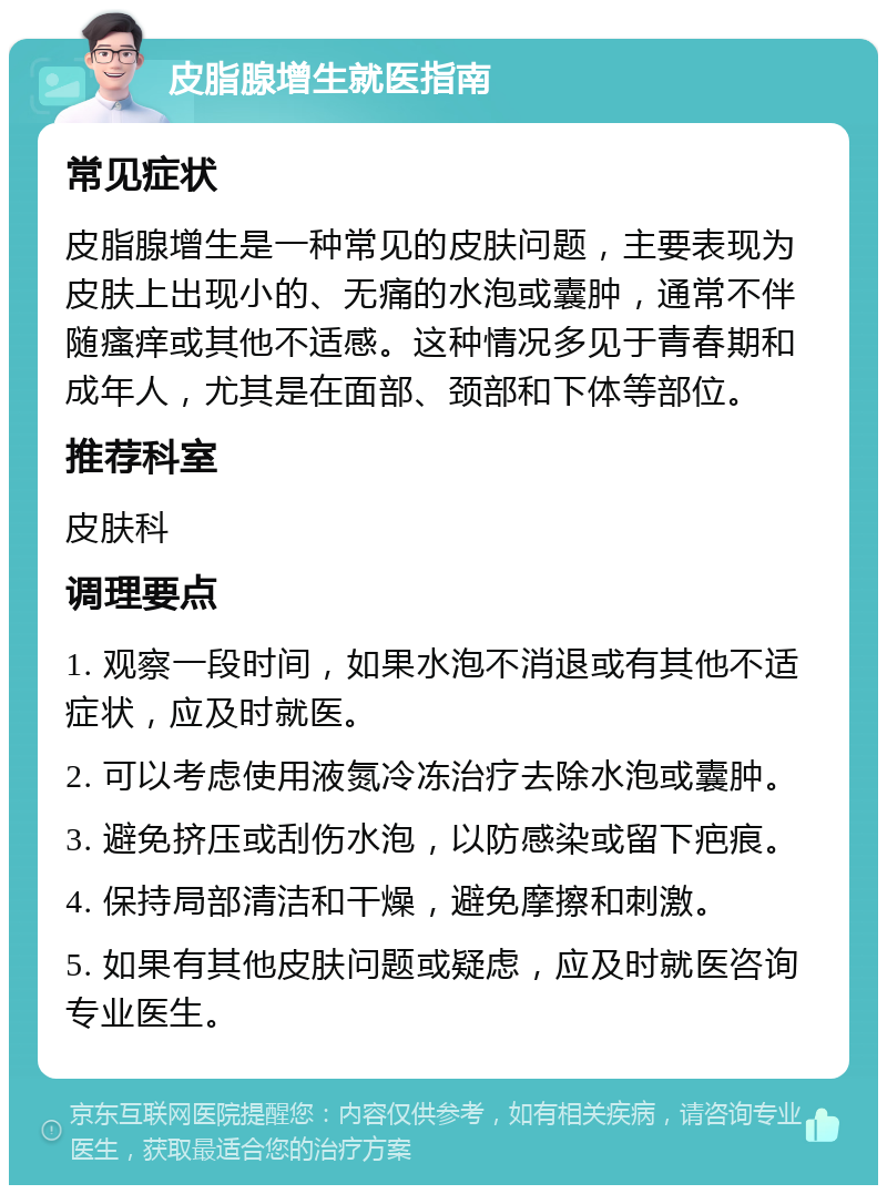 皮脂腺增生就医指南 常见症状 皮脂腺增生是一种常见的皮肤问题，主要表现为皮肤上出现小的、无痛的水泡或囊肿，通常不伴随瘙痒或其他不适感。这种情况多见于青春期和成年人，尤其是在面部、颈部和下体等部位。 推荐科室 皮肤科 调理要点 1. 观察一段时间，如果水泡不消退或有其他不适症状，应及时就医。 2. 可以考虑使用液氮冷冻治疗去除水泡或囊肿。 3. 避免挤压或刮伤水泡，以防感染或留下疤痕。 4. 保持局部清洁和干燥，避免摩擦和刺激。 5. 如果有其他皮肤问题或疑虑，应及时就医咨询专业医生。