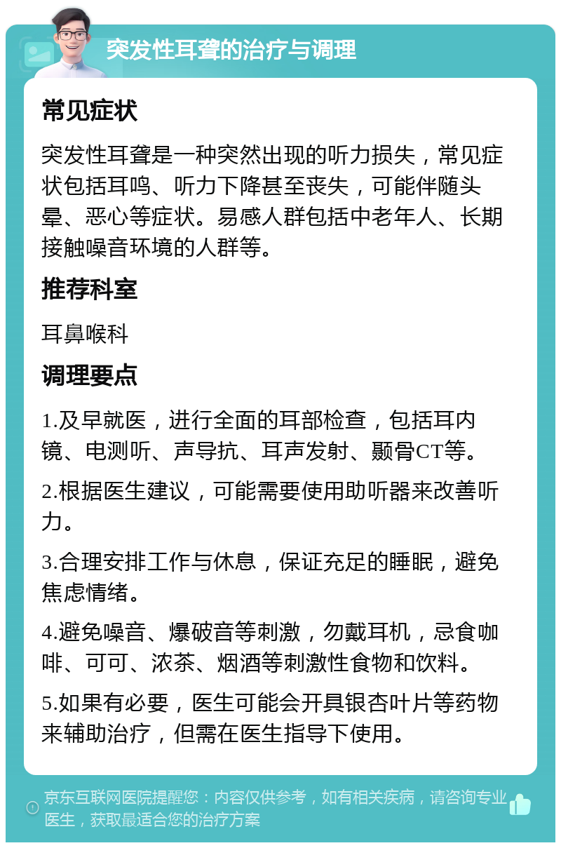 突发性耳聋的治疗与调理 常见症状 突发性耳聋是一种突然出现的听力损失，常见症状包括耳鸣、听力下降甚至丧失，可能伴随头晕、恶心等症状。易感人群包括中老年人、长期接触噪音环境的人群等。 推荐科室 耳鼻喉科 调理要点 1.及早就医，进行全面的耳部检查，包括耳内镜、电测听、声导抗、耳声发射、颞骨CT等。 2.根据医生建议，可能需要使用助听器来改善听力。 3.合理安排工作与休息，保证充足的睡眠，避免焦虑情绪。 4.避免噪音、爆破音等刺激，勿戴耳机，忌食咖啡、可可、浓茶、烟酒等刺激性食物和饮料。 5.如果有必要，医生可能会开具银杏叶片等药物来辅助治疗，但需在医生指导下使用。