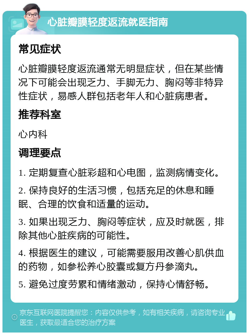 心脏瓣膜轻度返流就医指南 常见症状 心脏瓣膜轻度返流通常无明显症状，但在某些情况下可能会出现乏力、手脚无力、胸闷等非特异性症状，易感人群包括老年人和心脏病患者。 推荐科室 心内科 调理要点 1. 定期复查心脏彩超和心电图，监测病情变化。 2. 保持良好的生活习惯，包括充足的休息和睡眠、合理的饮食和适量的运动。 3. 如果出现乏力、胸闷等症状，应及时就医，排除其他心脏疾病的可能性。 4. 根据医生的建议，可能需要服用改善心肌供血的药物，如参松养心胶囊或复方丹参滴丸。 5. 避免过度劳累和情绪激动，保持心情舒畅。