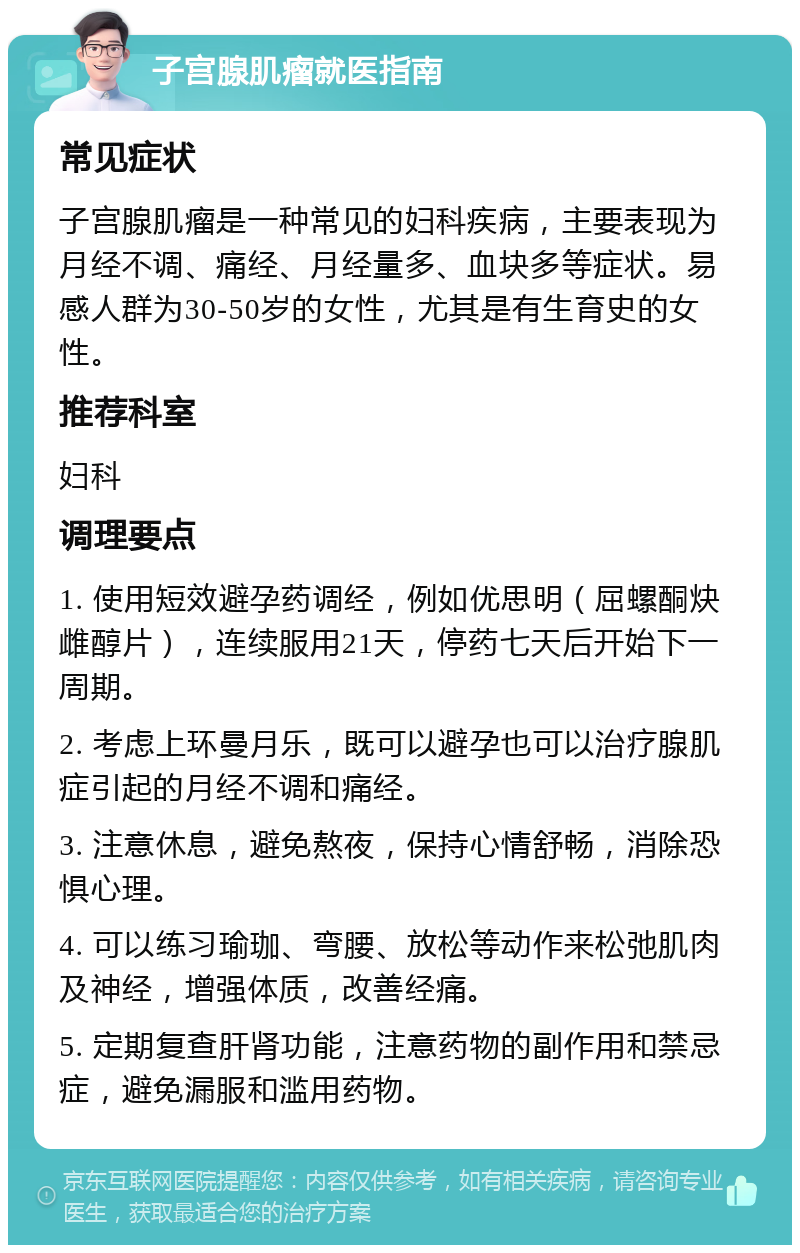 子宫腺肌瘤就医指南 常见症状 子宫腺肌瘤是一种常见的妇科疾病，主要表现为月经不调、痛经、月经量多、血块多等症状。易感人群为30-50岁的女性，尤其是有生育史的女性。 推荐科室 妇科 调理要点 1. 使用短效避孕药调经，例如优思明（屈螺酮炔雌醇片），连续服用21天，停药七天后开始下一周期。 2. 考虑上环曼月乐，既可以避孕也可以治疗腺肌症引起的月经不调和痛经。 3. 注意休息，避免熬夜，保持心情舒畅，消除恐惧心理。 4. 可以练习瑜珈、弯腰、放松等动作来松弛肌肉及神经，增强体质，改善经痛。 5. 定期复查肝肾功能，注意药物的副作用和禁忌症，避免漏服和滥用药物。