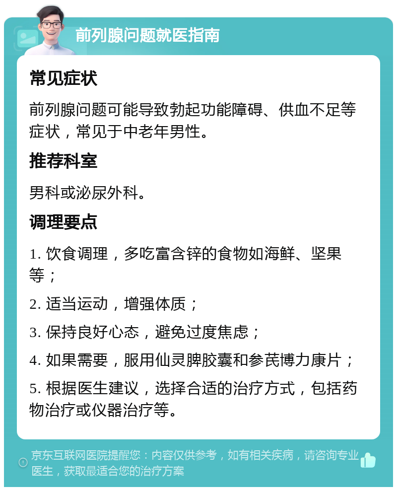 前列腺问题就医指南 常见症状 前列腺问题可能导致勃起功能障碍、供血不足等症状，常见于中老年男性。 推荐科室 男科或泌尿外科。 调理要点 1. 饮食调理，多吃富含锌的食物如海鲜、坚果等； 2. 适当运动，增强体质； 3. 保持良好心态，避免过度焦虑； 4. 如果需要，服用仙灵脾胶囊和参芪博力康片； 5. 根据医生建议，选择合适的治疗方式，包括药物治疗或仪器治疗等。