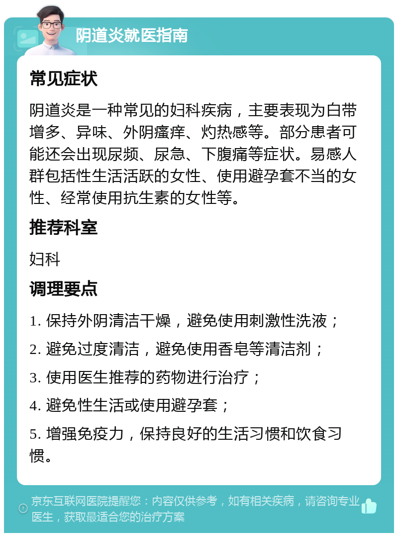 阴道炎就医指南 常见症状 阴道炎是一种常见的妇科疾病，主要表现为白带增多、异味、外阴瘙痒、灼热感等。部分患者可能还会出现尿频、尿急、下腹痛等症状。易感人群包括性生活活跃的女性、使用避孕套不当的女性、经常使用抗生素的女性等。 推荐科室 妇科 调理要点 1. 保持外阴清洁干燥，避免使用刺激性洗液； 2. 避免过度清洁，避免使用香皂等清洁剂； 3. 使用医生推荐的药物进行治疗； 4. 避免性生活或使用避孕套； 5. 增强免疫力，保持良好的生活习惯和饮食习惯。