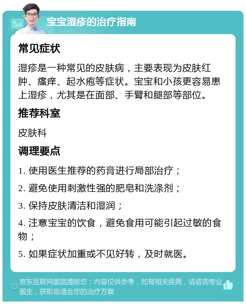 宝宝湿疹的治疗指南 常见症状 湿疹是一种常见的皮肤病，主要表现为皮肤红肿、瘙痒、起水疱等症状。宝宝和小孩更容易患上湿疹，尤其是在面部、手臂和腿部等部位。 推荐科室 皮肤科 调理要点 1. 使用医生推荐的药膏进行局部治疗； 2. 避免使用刺激性强的肥皂和洗涤剂； 3. 保持皮肤清洁和湿润； 4. 注意宝宝的饮食，避免食用可能引起过敏的食物； 5. 如果症状加重或不见好转，及时就医。