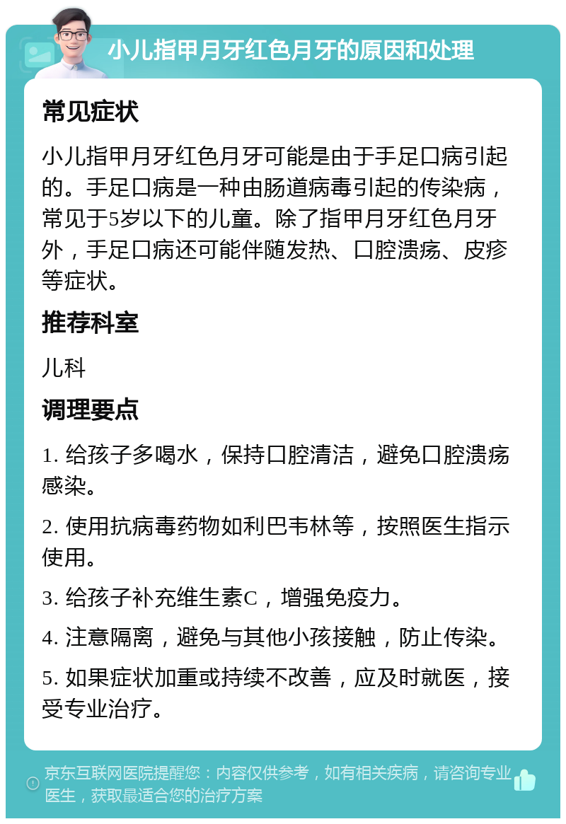 小儿指甲月牙红色月牙的原因和处理 常见症状 小儿指甲月牙红色月牙可能是由于手足口病引起的。手足口病是一种由肠道病毒引起的传染病，常见于5岁以下的儿童。除了指甲月牙红色月牙外，手足口病还可能伴随发热、口腔溃疡、皮疹等症状。 推荐科室 儿科 调理要点 1. 给孩子多喝水，保持口腔清洁，避免口腔溃疡感染。 2. 使用抗病毒药物如利巴韦林等，按照医生指示使用。 3. 给孩子补充维生素C，增强免疫力。 4. 注意隔离，避免与其他小孩接触，防止传染。 5. 如果症状加重或持续不改善，应及时就医，接受专业治疗。