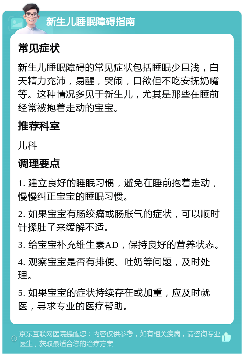 新生儿睡眠障碍指南 常见症状 新生儿睡眠障碍的常见症状包括睡眠少且浅，白天精力充沛，易醒，哭闹，口欲但不吃安抚奶嘴等。这种情况多见于新生儿，尤其是那些在睡前经常被抱着走动的宝宝。 推荐科室 儿科 调理要点 1. 建立良好的睡眠习惯，避免在睡前抱着走动，慢慢纠正宝宝的睡眠习惯。 2. 如果宝宝有肠绞痛或肠胀气的症状，可以顺时针揉肚子来缓解不适。 3. 给宝宝补充维生素AD，保持良好的营养状态。 4. 观察宝宝是否有排便、吐奶等问题，及时处理。 5. 如果宝宝的症状持续存在或加重，应及时就医，寻求专业的医疗帮助。