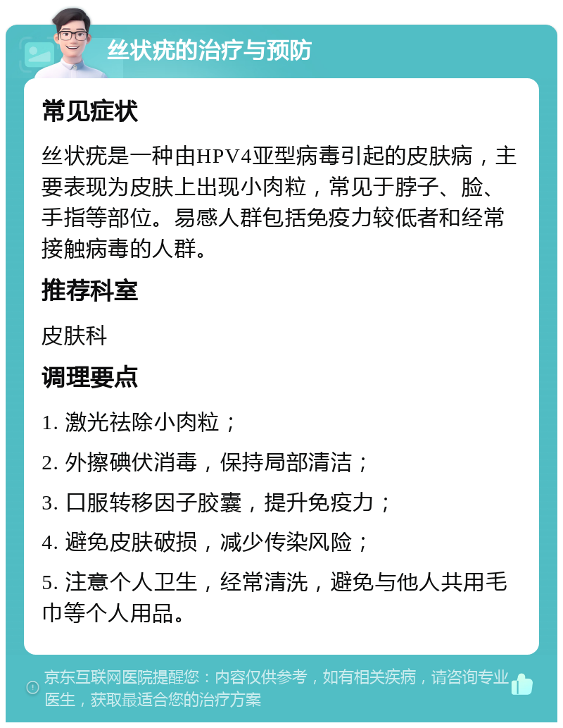 丝状疣的治疗与预防 常见症状 丝状疣是一种由HPV4亚型病毒引起的皮肤病，主要表现为皮肤上出现小肉粒，常见于脖子、脸、手指等部位。易感人群包括免疫力较低者和经常接触病毒的人群。 推荐科室 皮肤科 调理要点 1. 激光祛除小肉粒； 2. 外擦碘伏消毒，保持局部清洁； 3. 口服转移因子胶囊，提升免疫力； 4. 避免皮肤破损，减少传染风险； 5. 注意个人卫生，经常清洗，避免与他人共用毛巾等个人用品。